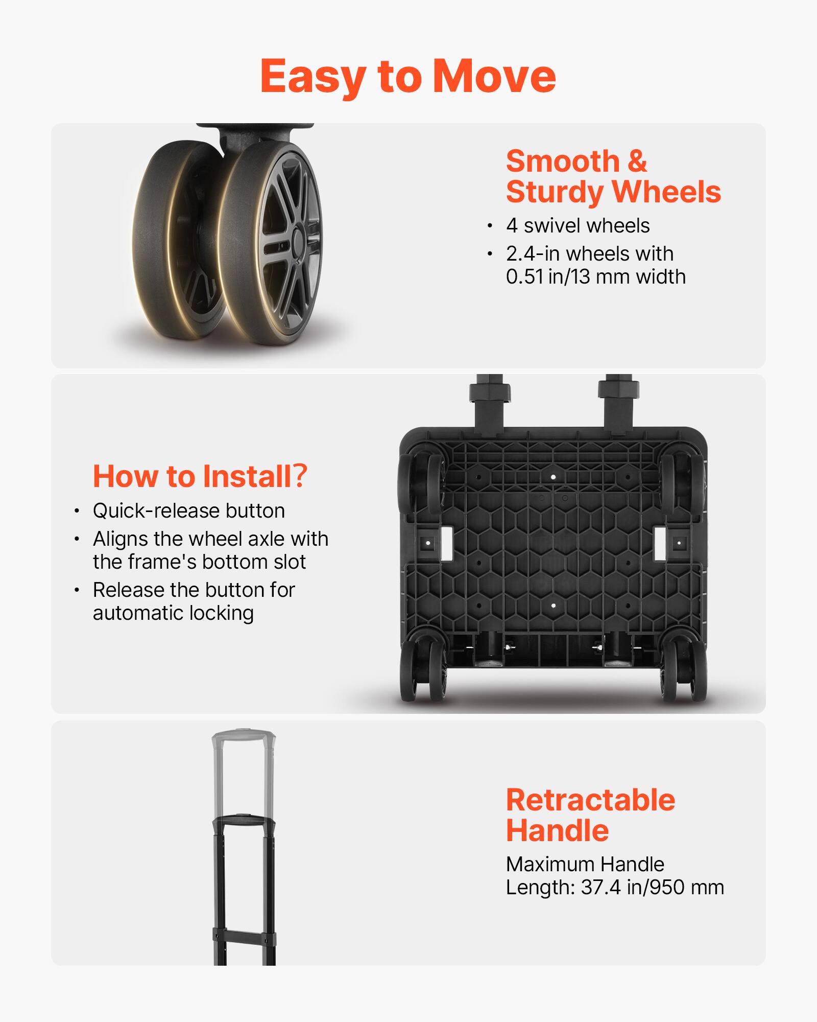 Easy to Move

Smooth & Sturdy Wheels
- 4 swivel wheels
- 2.4-in wheels with 0.51 in/13 mm width

How to Install?
- Quick-release button
- Aligns the wheel axle with the frame's bottom slot
- Release the button for automatic locking

Retractable Handle
- Maximum Handle Length: 37.4 in/950 mm