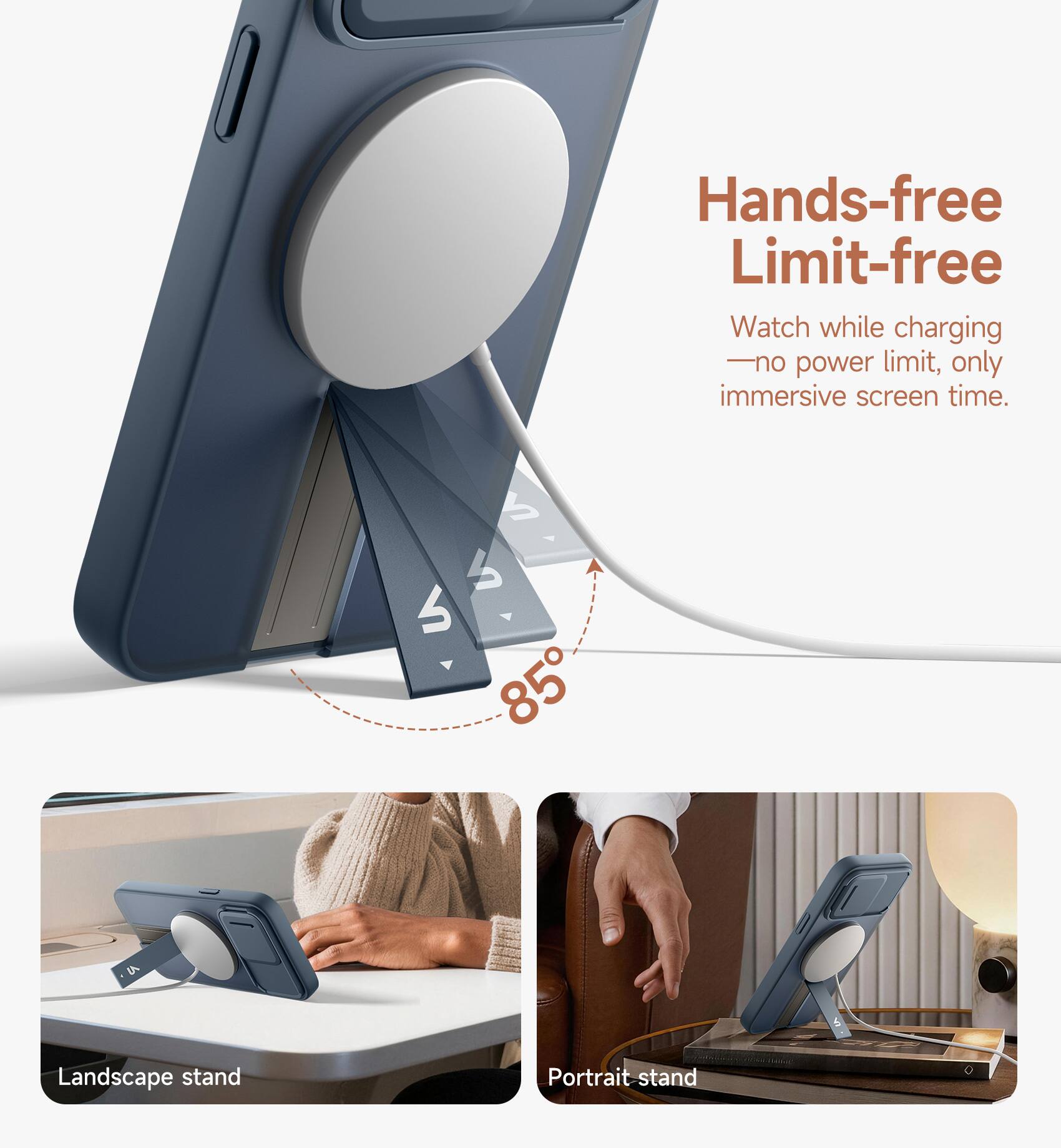Hands-free Limit-free  
Watch while charging - no power limit, only immersive screen time.  
S M 85° LA  
Landscape stand  
Portrait stand