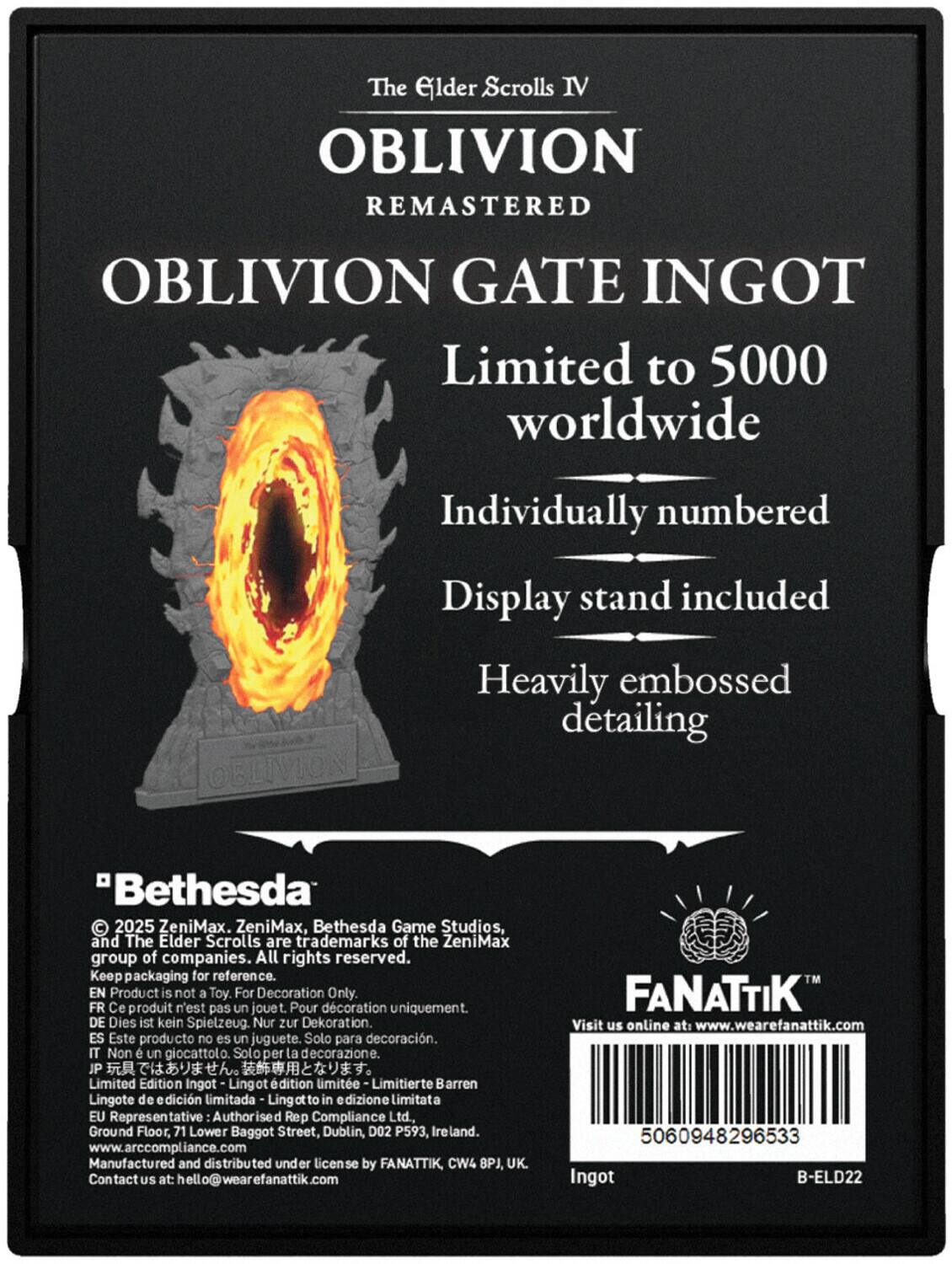 The Elder Scrolls IV  
Oblivion Remastered  
Oblivion Gate Ingot  
Limited to 5000 worldwide  
Individually numbered  
Display stand included  
Heavily embossed detailing  

"Bethesda"  
© 2025 ZeniMax, Bethesda Game Studios, and The Elder Scrolls are trademarks of the ZeniMax group of companies. All rights reserved.  
Keep packaging for reference.  

EN Product is not a Toy. For Decoration Only  
FR Ce produit n'est pas un jouet. Pour décoration uniquement.  
DE Dies ist kein Spielzeug. Nur zur Dekoration.  
ES Este producto no es un juguete. Solo para decoración.  
IT Non è un giocattolo. Solo per la decorazione.  
JP 玩具ではありません。装飾用です。  
Limited Edition Ingot - Lingot d'édition limitée - Limitierte Barren - Lingote de edición limitada - Lingotto in edizione limitata  

EU Representative: Authorised Rep Compliance Ltd.  
Ground Floor, 71 Lower Baggot Street, Dublin, D02 P593, Ireland.  
www.arccompliance.com  

Manufactured and distributed under license