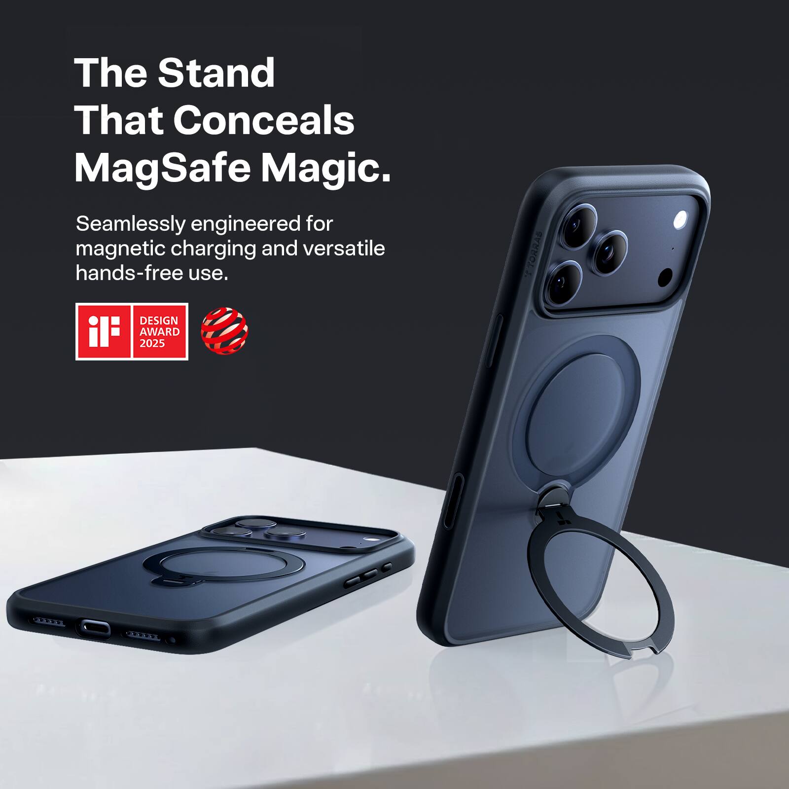 The Stand That Conceals MagSafe Magic.  
Seamlessly engineered for magnetic charging and versatile hands-free use.  

TORRAS DESIGN AWARD 2025