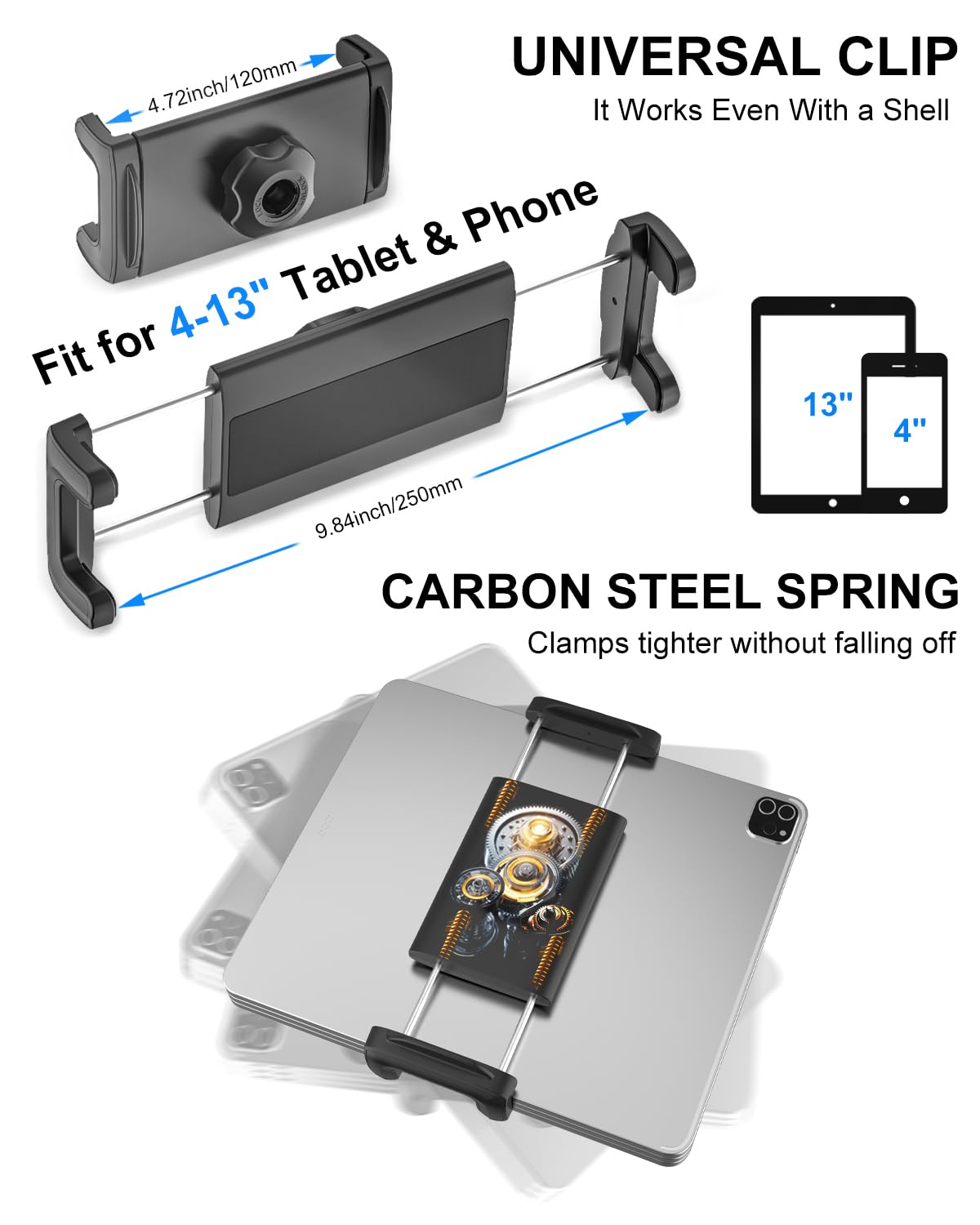 **UNIVERSAL CLIP**  
It Works Even With a Shell  

**Fit for 4-13" Tablet & Phone**  
4.72inch/120mm  
9.84inch/250mm  

**CARBON STEEL SPRING**  
Clamps tighter without falling off