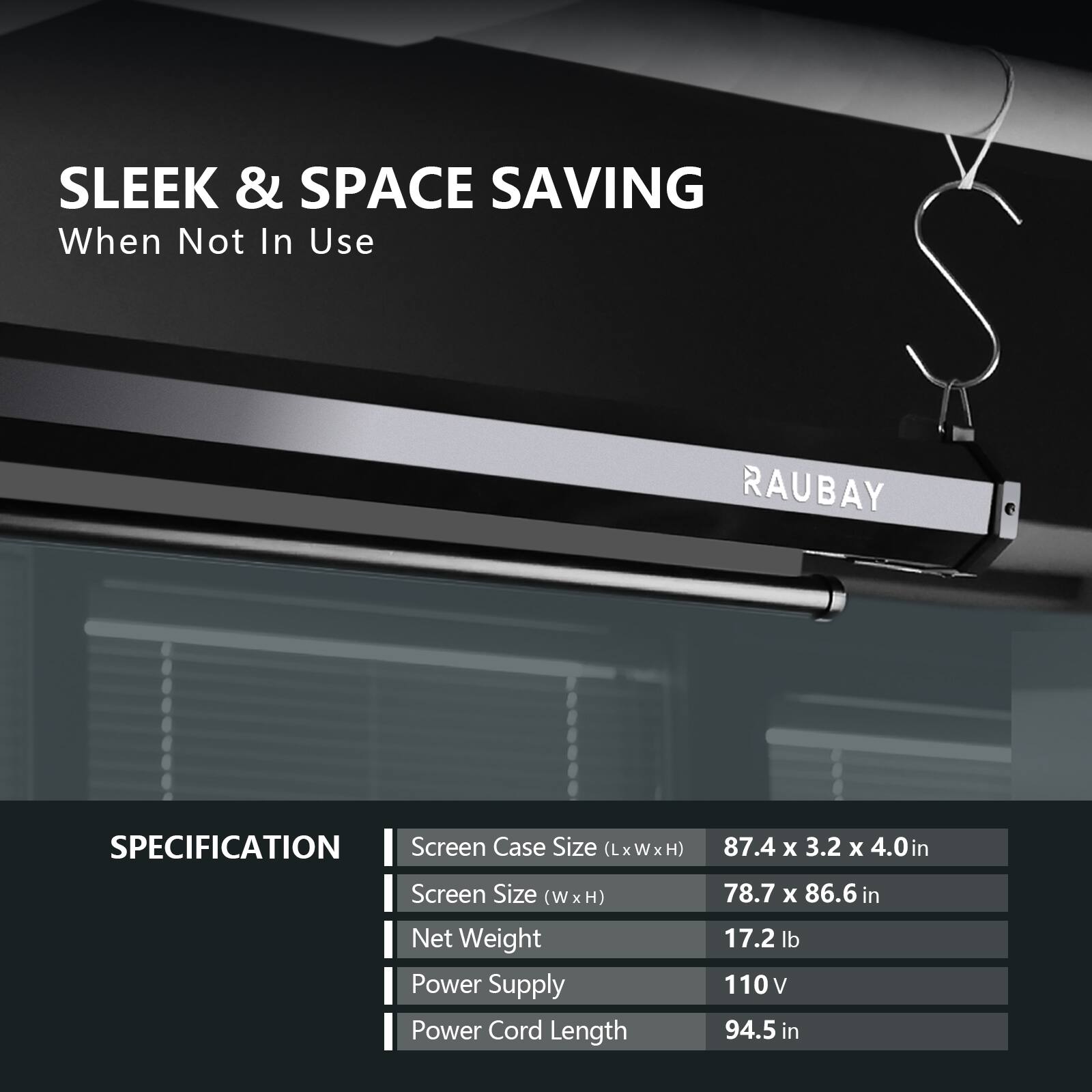 SLEEK & SPACE SAVING  
When Not In Use  

RAUBAY  

SPECIFICATION  
- Screen Case Size (LxWxH): 87.4 x 3.2 x 4.0 in  
- Screen Size (W x H): 78.7 x 86.6 in  
- Net Weight: 17.2 lb  
- Power Supply: 110 V  
- Power Cord Length: 94.5 in