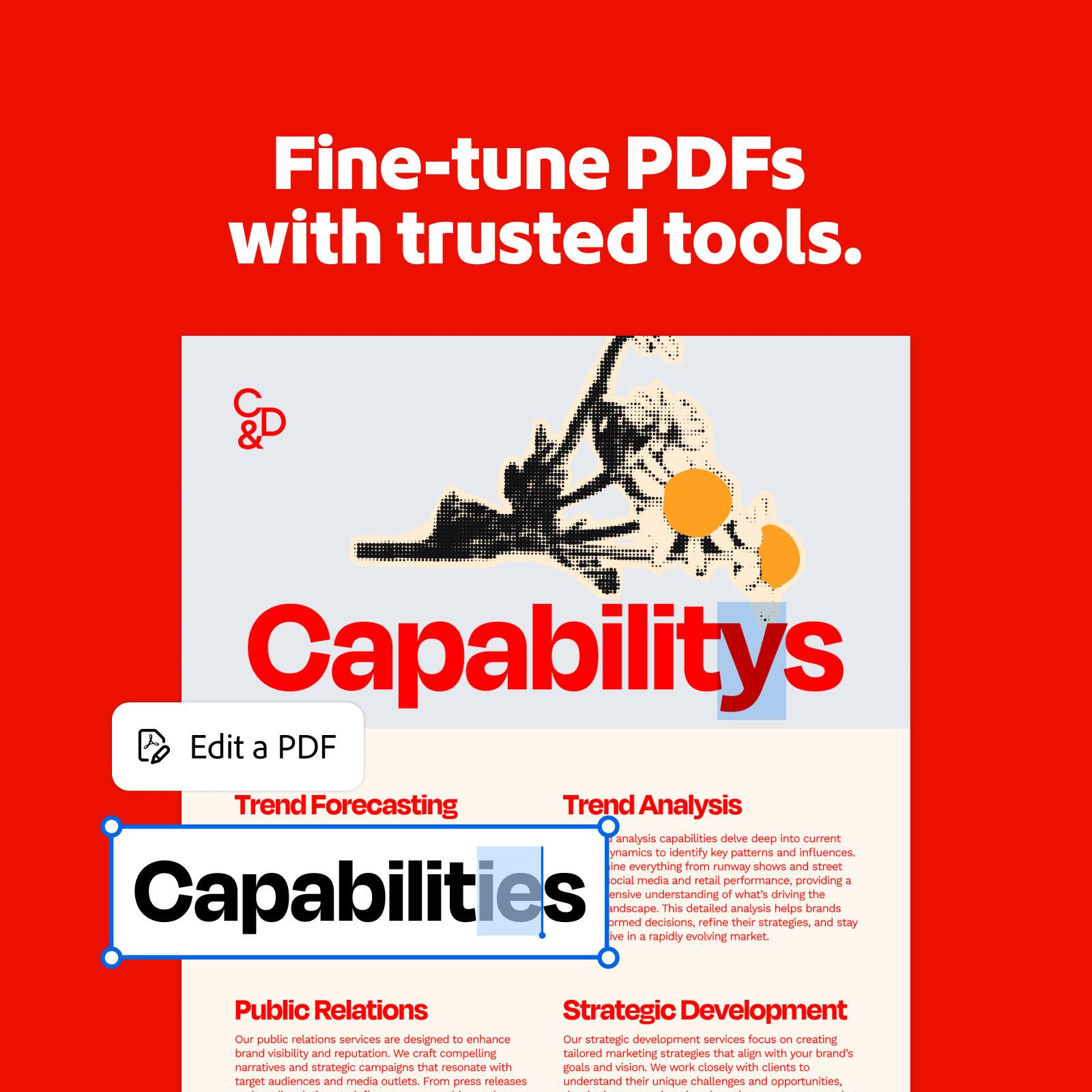 Fine-tune PDFs with trusted tools.

Capabilities

Edit a PDF

Trend Forecasting

Trend Analysis

Our trend analysis capabilities delve deep into current dynamics to identify key patterns and influences. We analyze everything from runway shows and street style to social media and retail performance, providing a nuanced understanding of what's driving the landscape. This detailed analysis helps brands make informed decisions, refine their strategies, and stay competitive in a rapidly evolving market.

Public Relations

Our public relations services are designed to enhance brand visibility and reputation. We craft compelling narratives and strategic campaigns that resonate with target audiences and media outlets. From press releases to media relations, we work closely with clients to understand their unique challenges and opportunities, ensuring their brand is seen and heard.

Strategic Development

Our strategic development services focus on creating tailored marketing strategies that align with your brand's goals and vision. We work closely with clients to understand their unique challenges and opportunities, crafting marketing strategies that drive growth and success.