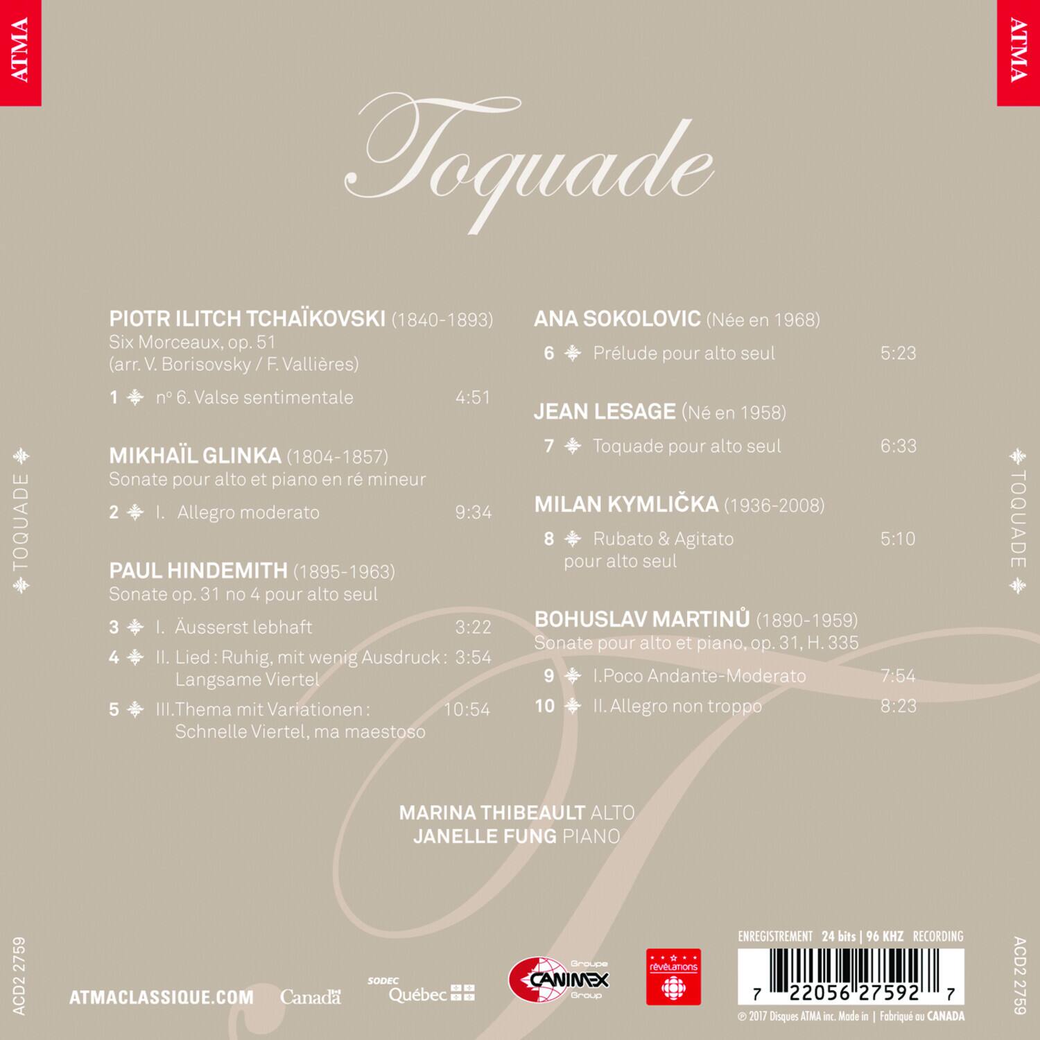 ATMA TOQUADE  
PIOTR ILITCH TCHAKOVSKI (1840-1893)  
Six Morceaux, op. 51  
1. n° 6. Valse sentimentale (arr. V. Borisovsky / F. Vallières) 4:51  

ANA SOKOLOVIC (Née en 1968)  
6. Prélude pour alto seul 5:23  

JEAN LESAGE (Né en 1958)  
7. Toquade pour alto seul 6:33  

MIKHAIL GLINKA (1804-1857)  
Sonate pour alto et piano en ré mineur  
2. I. Allegro moderato 9:34  

MILAN KYMLICKA (1936-2008)  
8. Rubato & Agitato pour alto seul 5:10  

PAUL HINDEMITH (1895-1963)  
Sonate op. 31 no 4 pour alto seul  
3. I. Ausserst lebhaft 3:22  
