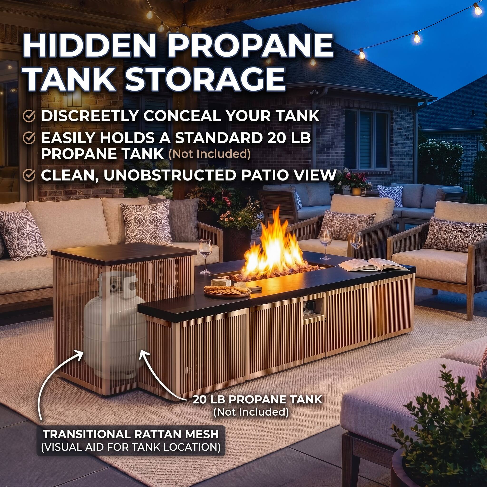 HIDDEN PROPANE TANK STORAGE  
DISCREETLY CONCEAL YOUR TANK  
EASILY HOLDS A STANDARD 20 LB PROPANE TANK (Not Included)  
CLEAN, UNOBSTRUCTED PATIO VIEW  

20 LB PROPANE TANK (Not Included)  

TRANSITIONAL RATTAN MESH (VISUAL AID FOR TANK LOCATION)