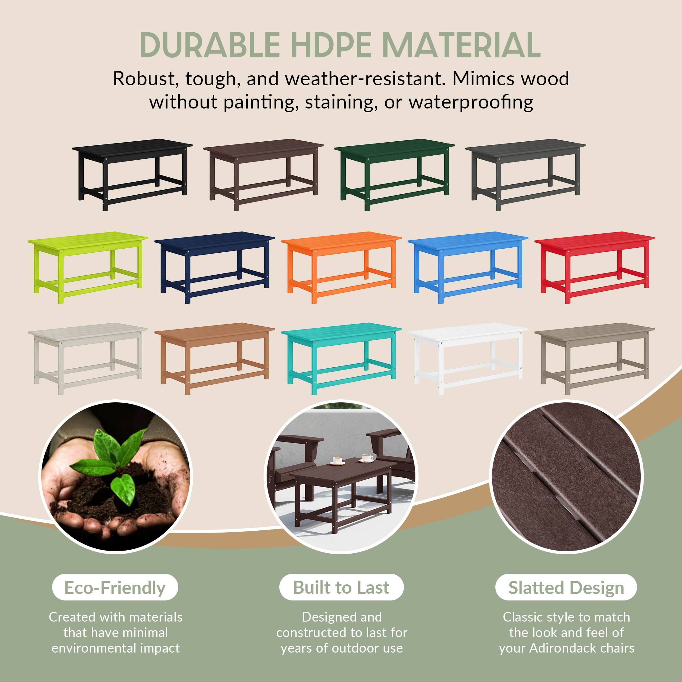 DURABLE HDPE MATERIAL  
Robust, tough, and weather-resistant. Mimics wood without painting, staining, or waterproofing.

Eco-Friendly  
Created with materials that have minimal environmental impact.

Built to Last  
Designed and constructed to last for years of outdoor use.

Slatted Design  
Classic style to match the look and feel of your Adirondack chairs.