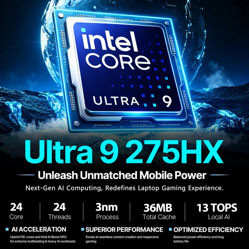 intel CORE  
ULTRA  
9  
Ultra 9 275HX Unleash Unmatched Mobile Power  
Next-Gen AI Computing, Redefines Laptop Gaming Experience.  
24 Core  
24 Threads  
3nm Process  
36MB Total Cache  
13 TOPS Local AI  
AI ACCELERATION  
SUPERIOR PERFORMANCE  
OPTIMIZED EFFICIENCY  
Hybrid P/E-cores and Intel AI Boost NPU  
Excels at seamless content creation and responsive gaming  
Balanced power efficiency and long battery life