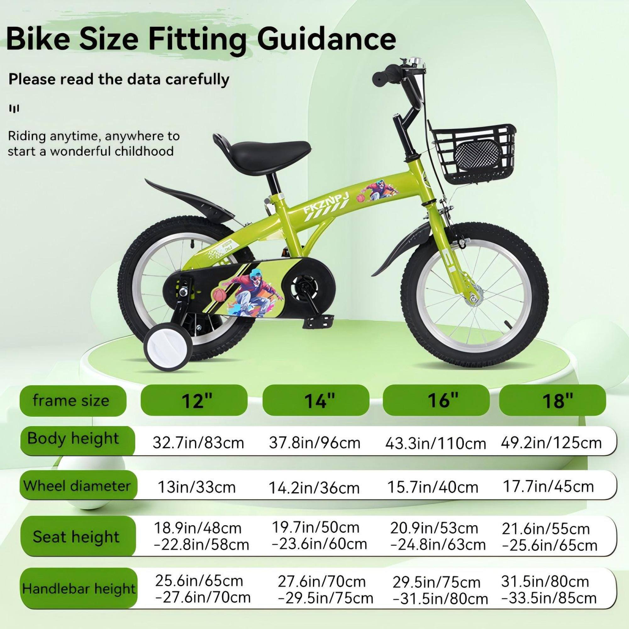 Bike Size Fitting Guidance

Please read the data carefully

Riding anytime, anywhere to start a wonderful childhood

Frame Size:
- 12"
- 14"
- 16"
- 18"

Body Height:
- 32.7in/83cm
- 37.8in/96cm
- 43.3in/110cm
- 49.2in/125cm

Wheel Diameter:
- 13in/33cm
- 14.2in/36cm
- 15.7in/40cm
- 17.7in/45cm

Seat Height:
- 18.9in/48cm
- 19.7in/50cm
- 20.9in/53cm
- 21.6in/55cm

Handlebar Height:
- 25.6in/65cm
- 27.6in/70cm
- 29.5in/75cm
- 31.5in/80cm