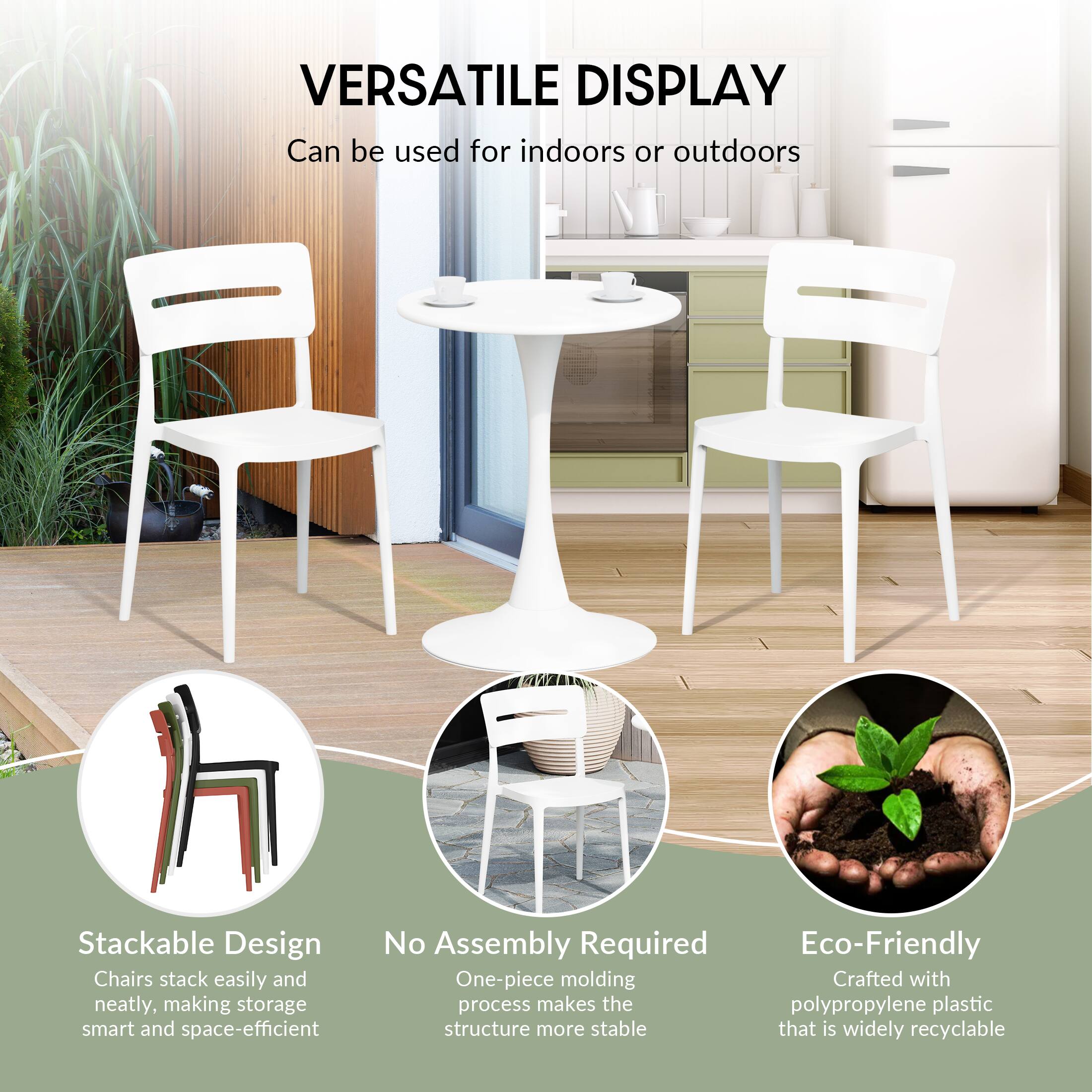 VERSATILE DISPLAY  
Can be used for indoors or outdoors

Stackable Design  
Chairs stack easily and neatly, making storage smart and space-efficient

No Assembly Required  
One-piece molding process makes the structure more stable

Eco-Friendly  
Crafted with polypropylene plastic that is widely recyclable