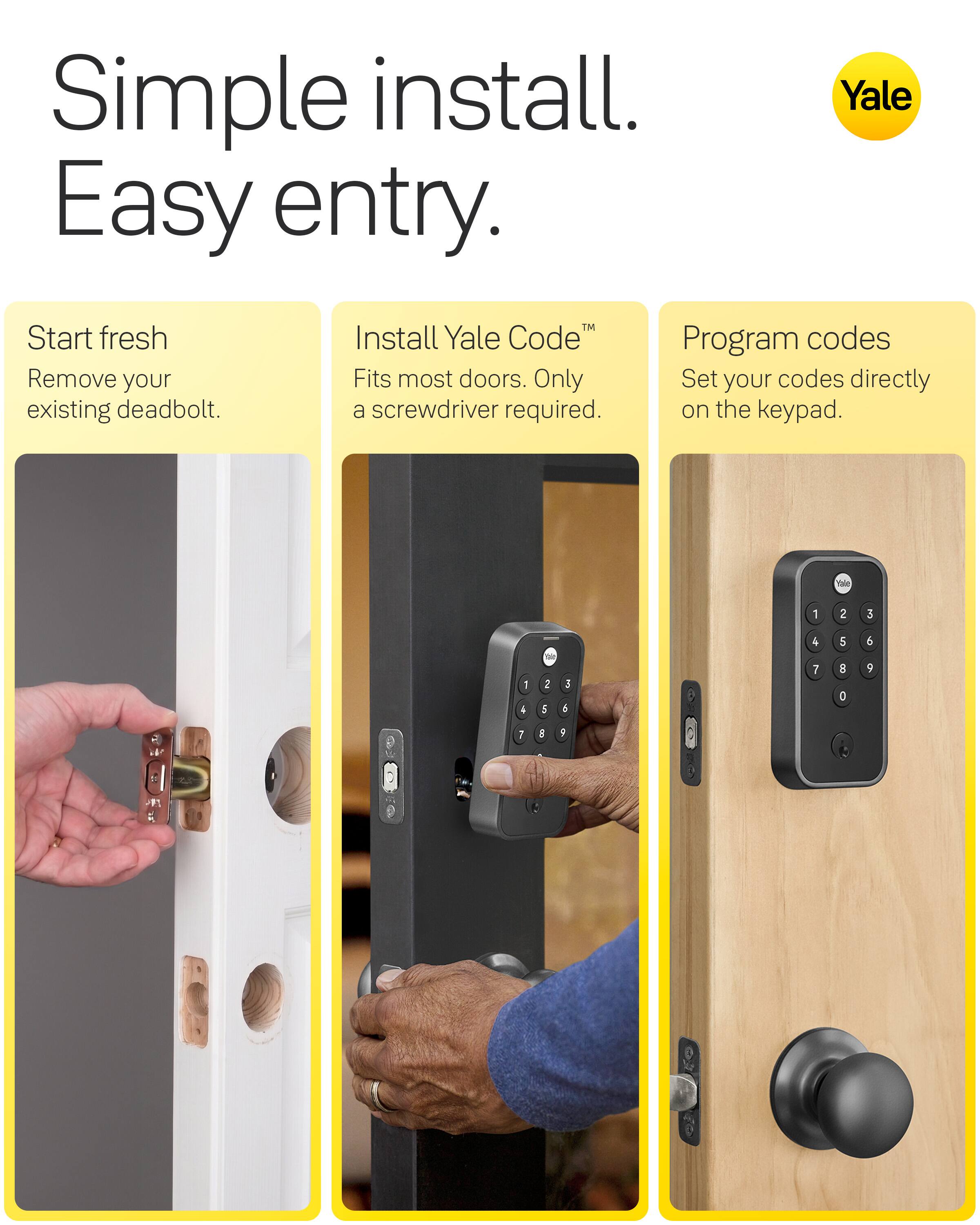 Simple install. Easy entry.

Yale

Start fresh
Remove your existing deadbolt.

Install Yale Code™
Fits most doors. Only a screwdriver required.

Program codes
Set your codes directly on the keypad.