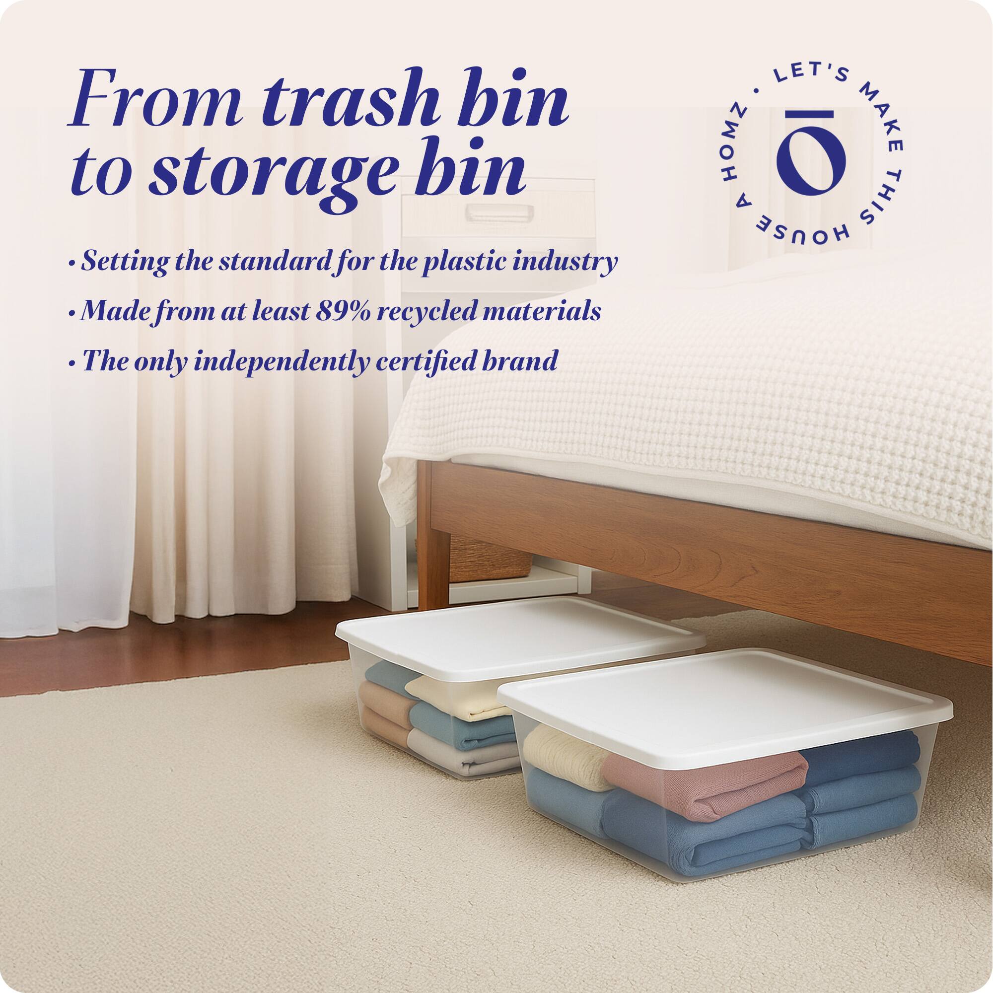 From trash bin to storage bin

- Setting the standard for the plastic industry
- Made from at least 89% recycled materials
- The only independently certified brand

LET'S MAKE THIS HOUSE HOMZ