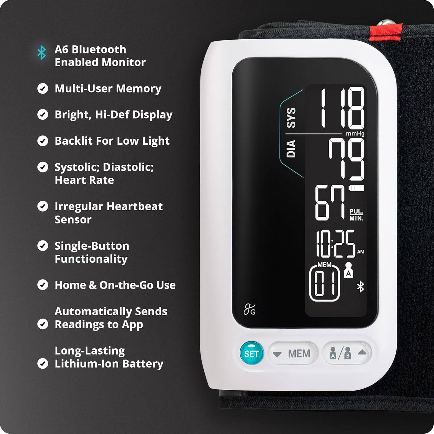 A6 Bluetooth Enabled Monitor  
- Multi-User Memory  
- Bright, Hi-Def Display  
- Backlit For Low Light  
- Systolic; Diastolic; Heart Rate  
- Irregular Heartbeat Sensor  
- Single-Button Functionality  
- Home & On-the-Go Use  
- Automatically Sends Readings to App  
- Long-Lasting Lithium-Ion Battery  

118 mmHg  
79 mmHg  
67 MIN.  
10:25 AM  
MEM A 01