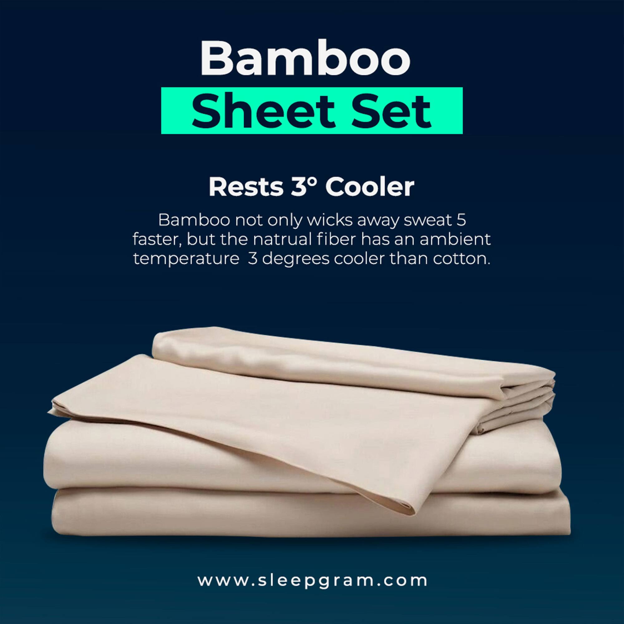 Bamboo Sheet Set

Rests 3° Cooler

Bamboo not only wicks away sweat 5 times faster, but the natural fiber has an ambient temperature 3 degrees cooler than cotton.

www.sleepgram.com