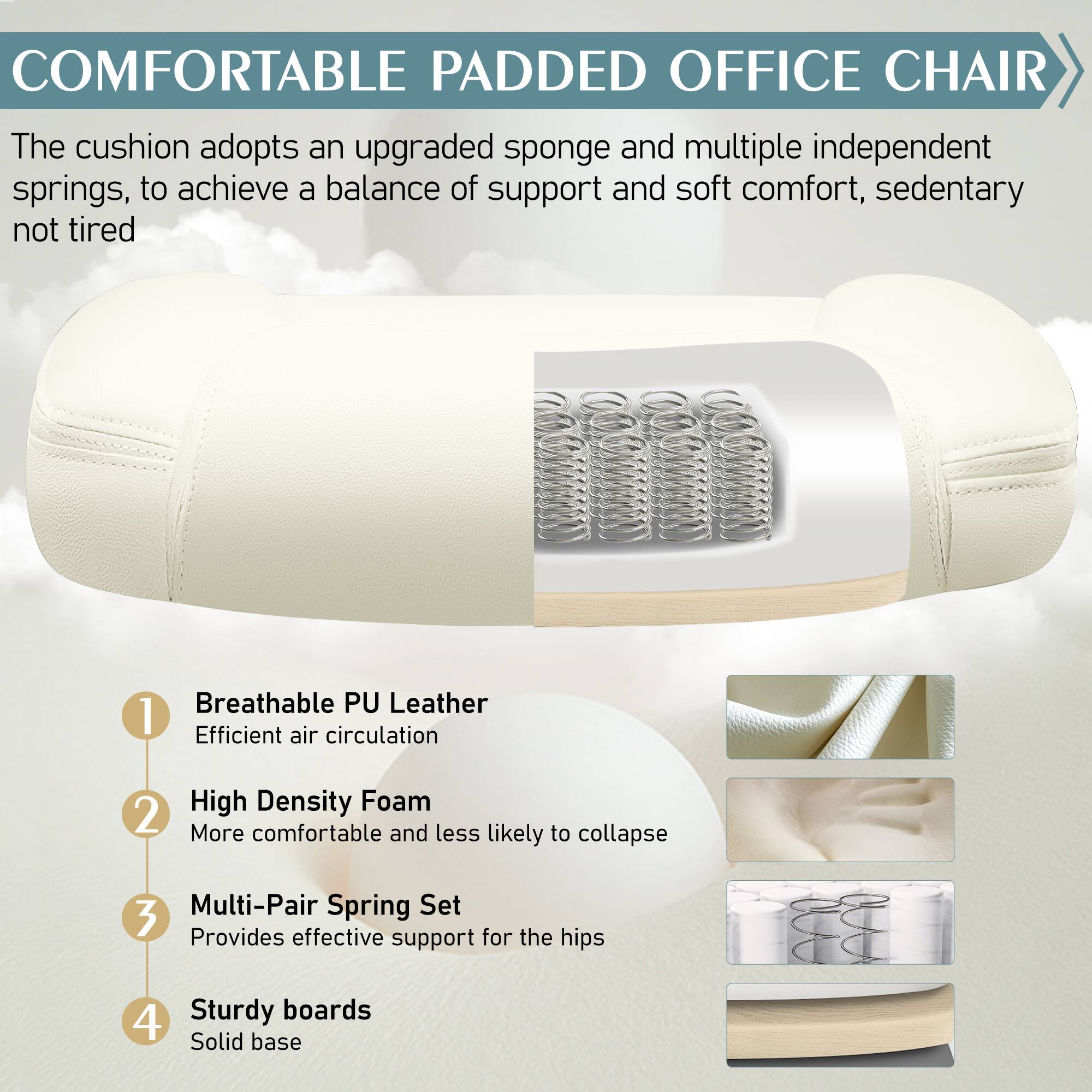 COMFORTABLE PADDED OFFICE CHAIR

The cushion adopts an upgraded sponge and multiple independent springs, to achieve a balance of support and soft comfort, sedentary not tired

1. Breathable PU Leather
   - Efficient air circulation

2. High Density Foam
   - More comfortable and less likely to collapse

3. Multi-Pair Spring Set
   - Provides effective support for the hips

4. Sturdy boards
   - Solid base