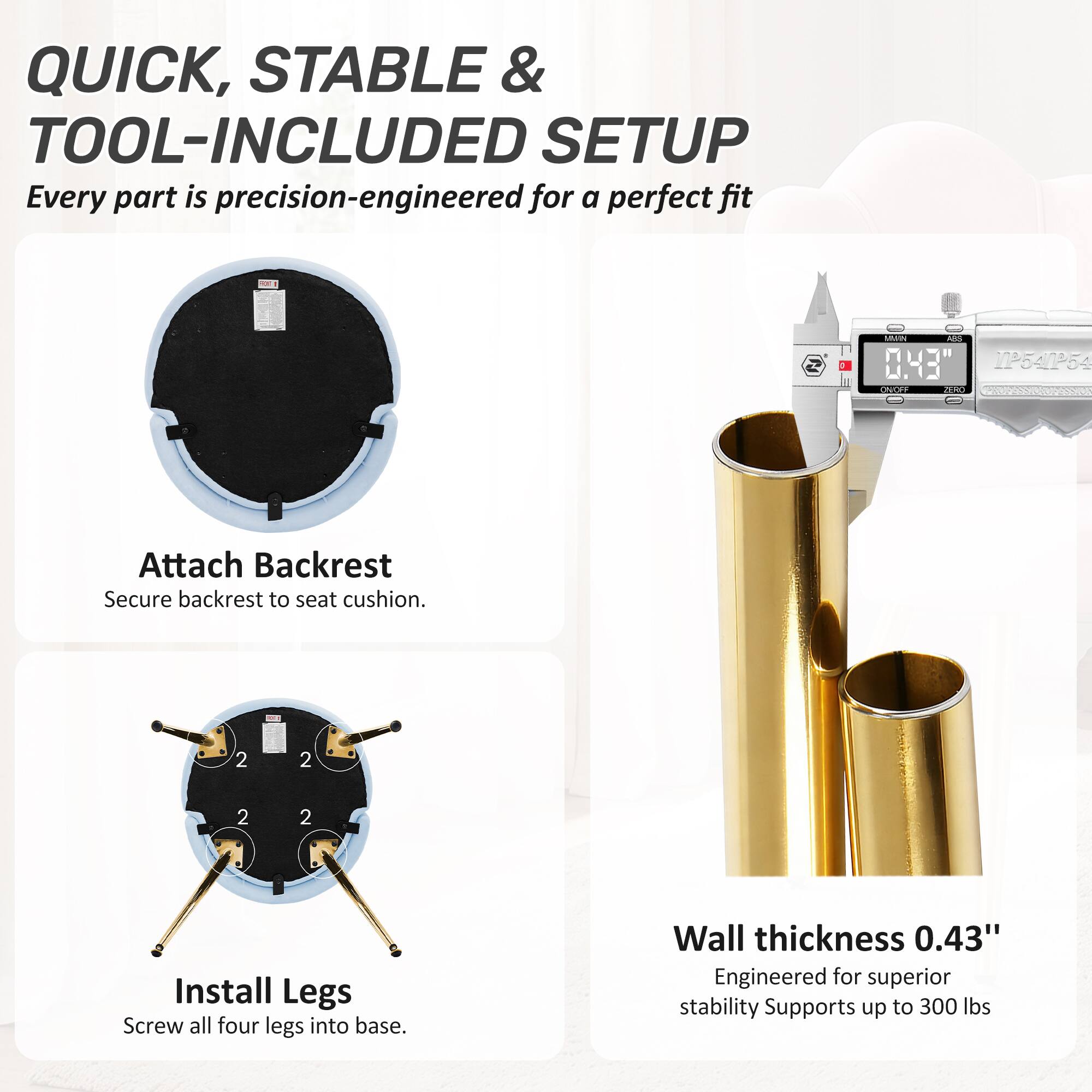 QUICK, STABLE & TOOL-INCLUDED SETUP  
Every part is precision-engineered for a perfect fit

Attach Backrest  
Secure backrest to seat cushion.

Install Legs  
Screw all four legs into base.

Wall thickness 0.43"  
Engineered for superior stability  
Supports up to 300 lbs