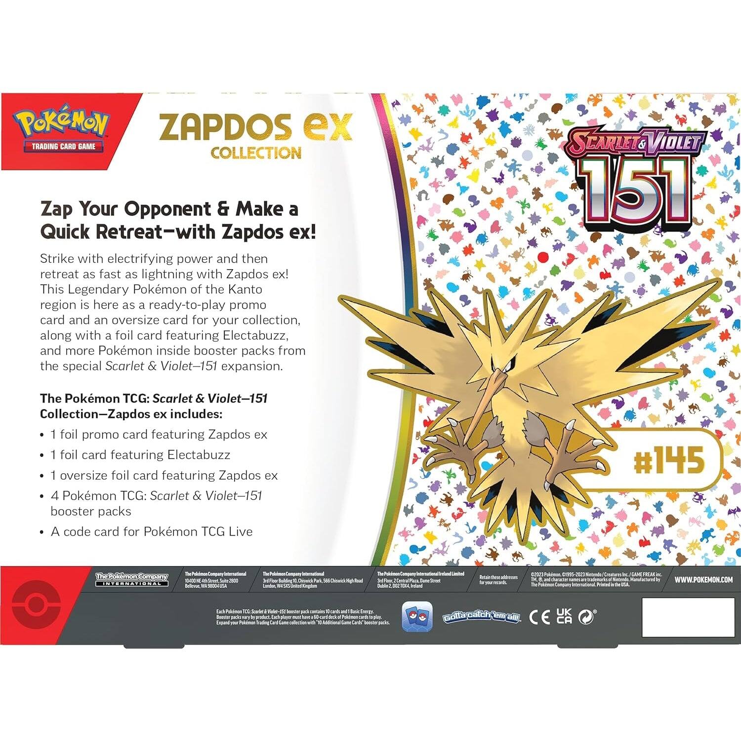 **Pokémon Trading Card Game: Scarlet & Violet—151 Collection—Zapdos ex**

**Zap Your Opponent & Make a Quick Retreat—with Zapdos ex!**

Strike with electrifying power and then retreat as fast as lightning with Zapdos ex! This Legendary Pokémon of the Kanto region is here as a ready-to-play promo card and an oversize card for your collection, along with a foil card featuring Electabuzz, and more Pokémon inside booster packs from the special Scarlet & Violet—151 expansion.

**The Pokémon TCG: Scarlet & Violet—151 Collection—Zapdos ex includes:**

- 1 foil promo card featuring Zapdos ex
- 1 foil card featuring Electabuzz
- 1 oversize foil card featuring Zapdos ex
- 4 Pokémon TCG: Scarlet & Violet—151 booster packs
- A code card for Pokémon TCG Live

**Scarlet & Violet 151**

**#145**

**The Pokémon Company International**

**Pokémon TCG: Scarlet & Violet—151 Collection—Zapdos ex**

**Pokémon TCG: Scarlet & Violet—151 Booster Packs**

**Pokémon TCG Live**


