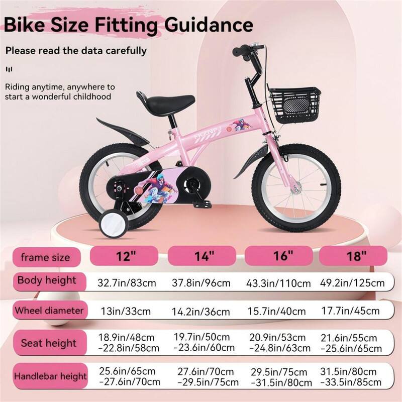 Bike Size Fitting Guidance

Please read the data carefully

Riding anytime, anywhere to start a wonderful childhood

PRZNPJ

| Frame Size | 12" | 14" | 16" | 18" |
|-----------|-----|-----|-----|-----|
| Body Height | 32.7in/83cm | 37.8in/96cm | 43.3in/110cm | 49.2in/125cm |
| Wheel Diameter | 13in/33cm | 14.2in/36cm | 15.7in/40cm | 17.7in/45cm |
| Seat Height | 18.9in/48cm -22.8in/58cm | 19.7in/50cm -23.6in/60cm | 20.9in/53cm -24.8in/63cm | 21.6in/55cm -25.6in/65cm |
| Handlebar Height | 25