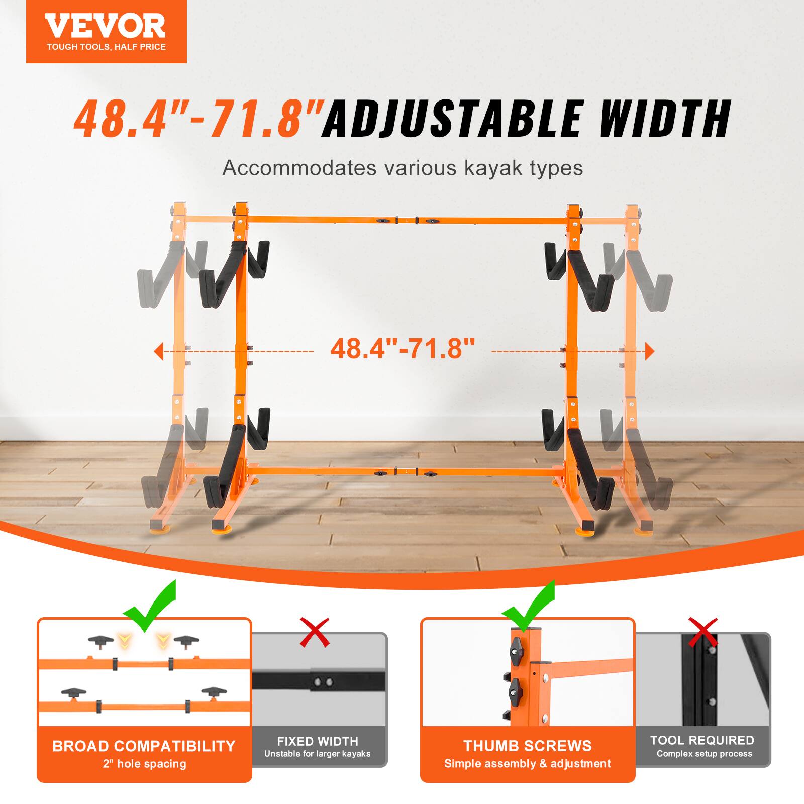 VEVOR TOUGH TOOLS. HALF PRICE

48.4"-71.8" ADJUSTABLE WIDTH
Accommodates various kayak types

BROAD COMPATIBILITY
2" hole spacing

THUMB SCREWS
Simple assembly & adjustment

FIXED WIDTH
Unstable for larger kayaks

TOOL REQUIRED
Complex setup process