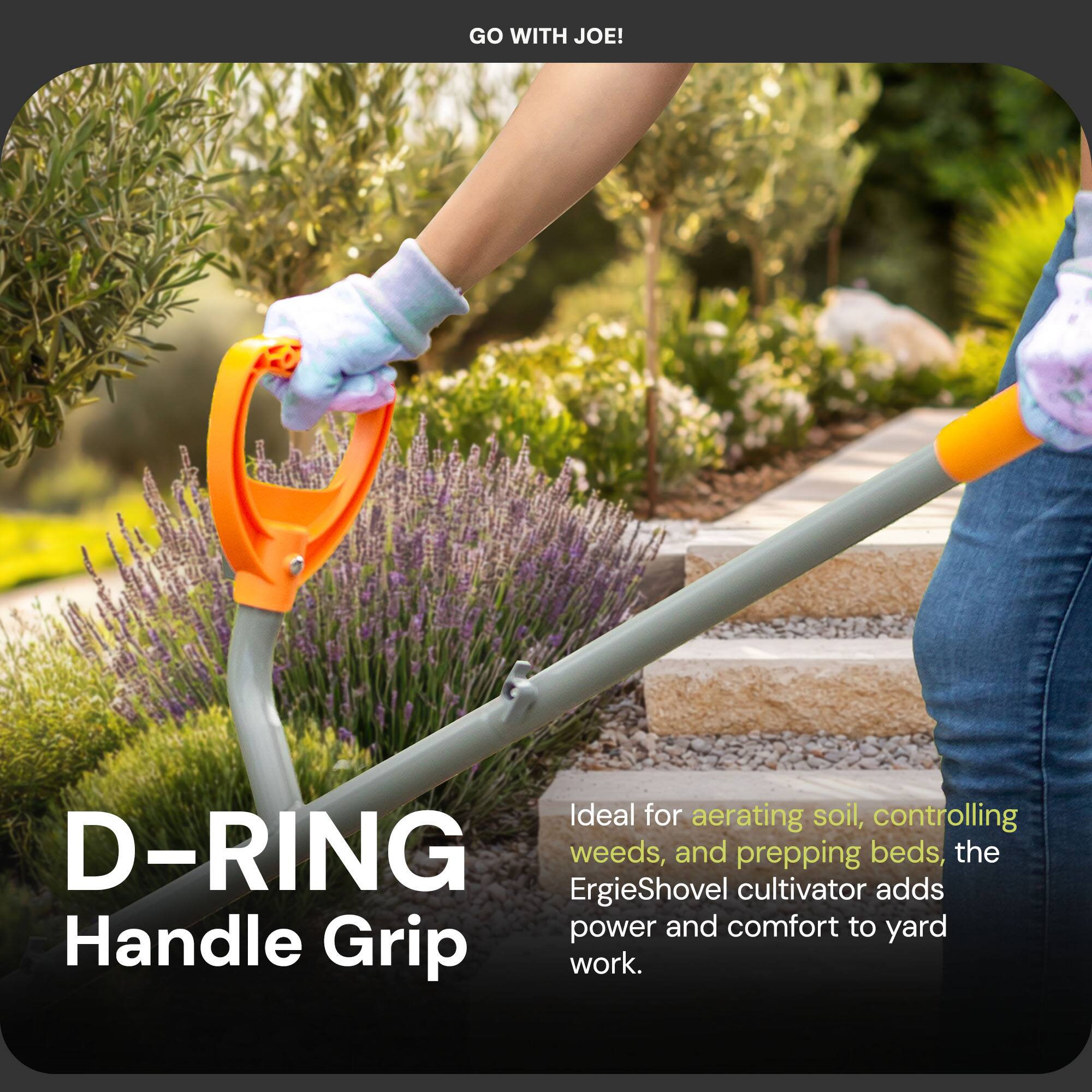 GO WITH JOE!

D-RING Handle Grip

Ideal for aerating soil, controlling weeds, and prepping beds, the ErgieShovel cultivator adds power and comfort to yard work.