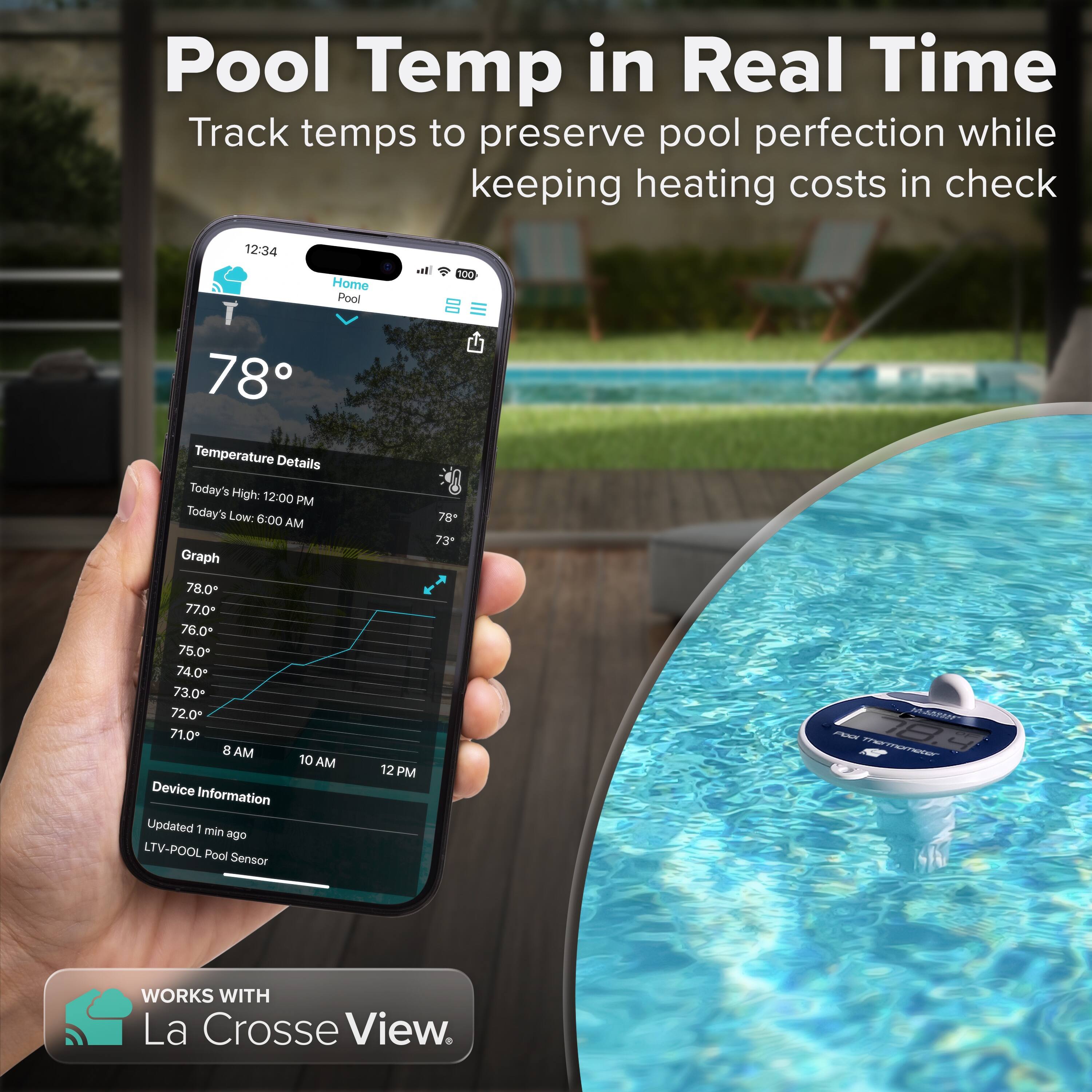 Pool Temp in Real Time  
Track temps to preserve pool perfection while keeping heating costs in check  

12:34  
Home Pool T 78°  

Temperature Details  
Today's High: 12:00 PM  
Today's Low: 6:00 AM  

Graph  
78.0  
77.0+  
76.0  
75.0+  
74.0  
73.0*  
72.0  
71.0  

8 AM 10 AM 12 PM  

Device Information  
Updated 1 min ago  
LTV-POOL Pool Sensor  

WORKS WITH La Crosse View