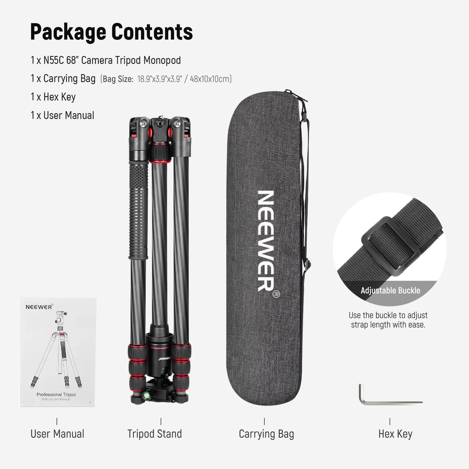 Package Contents

1 x N55C 68" Camera Tripod Monopod

1 x Carrying Bag (Bag Size: 18.9x3.9x3.9" / 48x10x10cm)

1 x Hex Key

1 x User Manual

NEEWER

Adjustable Buckle

Use the buckle to adjust strap length with ease.

Professional Tripod
Instruction Manual