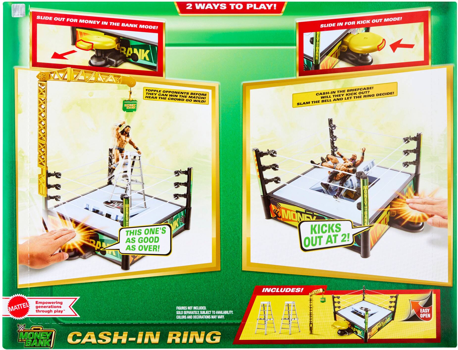 2 WAYS TO PLAY!

SLIDE OUT FOR MONEY IN THE BANK MODE!
- TOPPLE OPPONENTS BEFORE THEY CAN WIN THE MATCH! THE CROWD GO WILD!

SLIDE IN FOR KICK OUT MODE!
- CASH-IN THE BRIEFCASE! WILL THEY KICK OUT? RING THE BELL AND LET THE RING DECIDE!

THIS ONE'S AS GOOD AS OVER!

KICKS OUT AT 2!

INCLUDES!
- MONEY IN THE BANK RING
- LADDER

Empowering generations through play.

FIGURES NOT INCLUDED. SOLD SEPARATELY, SUBJECT TO AVAILABILITY. COLORS AND DECORATIONS MAY VARY.

EASY OPEN