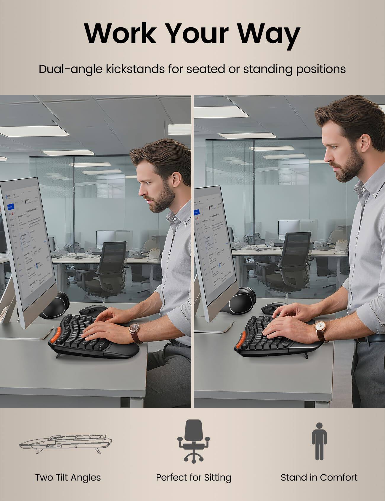 Work Your Way

Dual-angle kickstands for seated or standing positions

Two Tilt Angles

Perfect for Sitting

Stand in Comfort