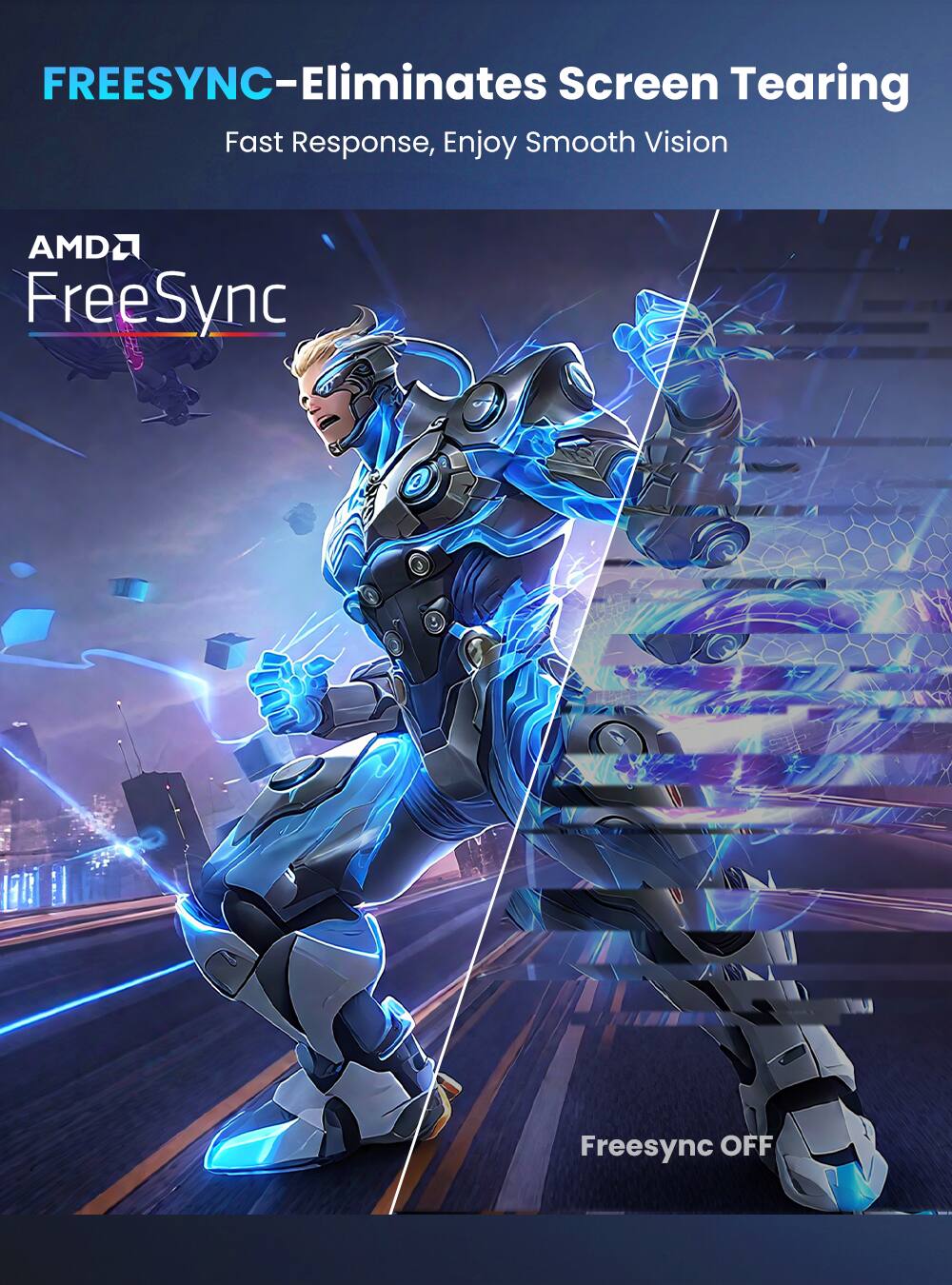 FREESYNC - Eliminates Screen Tearing  
Fast Response, Enjoy Smooth Vision  
AMD FreeSync  
Freesync OFF