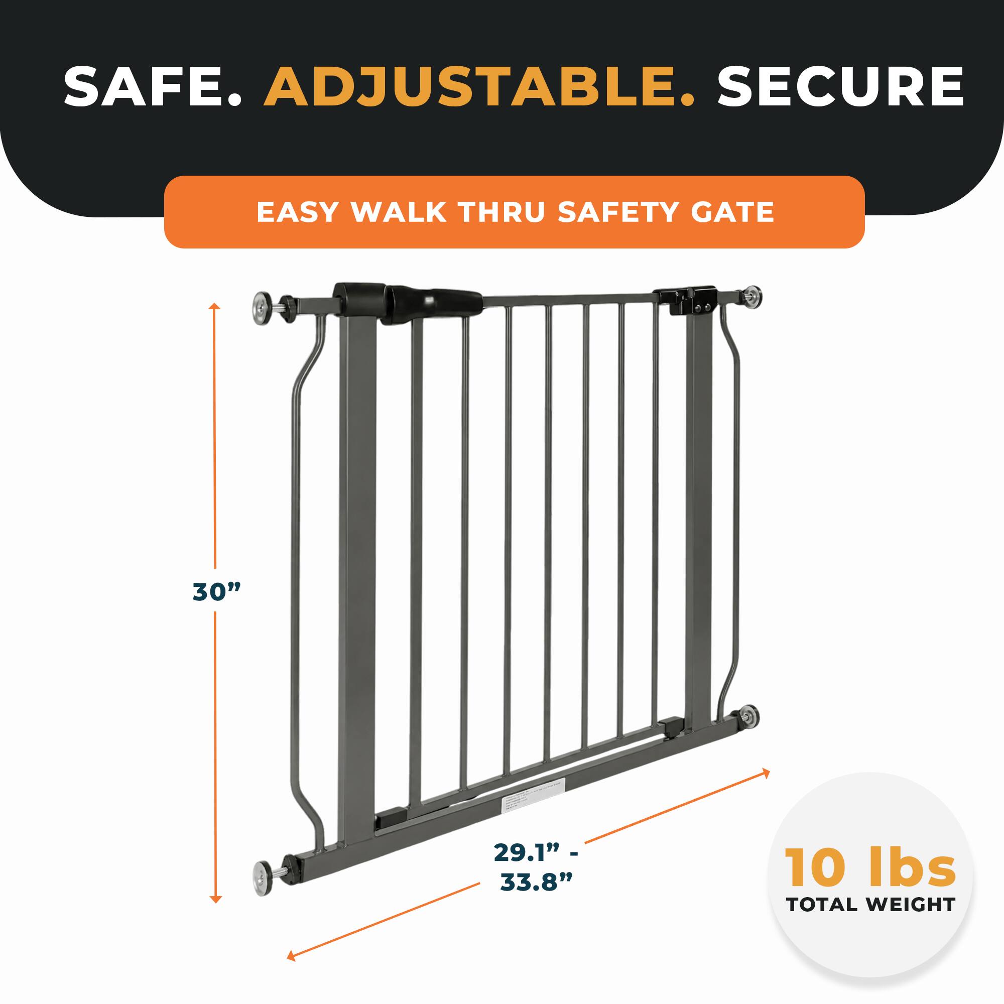 SAFE. ADJUSTABLE. SECURE  
EASY WALK THRU SAFETY GATE  
30"  
29.1" - 33.8"  
10 lbs TOTAL WEIGHT