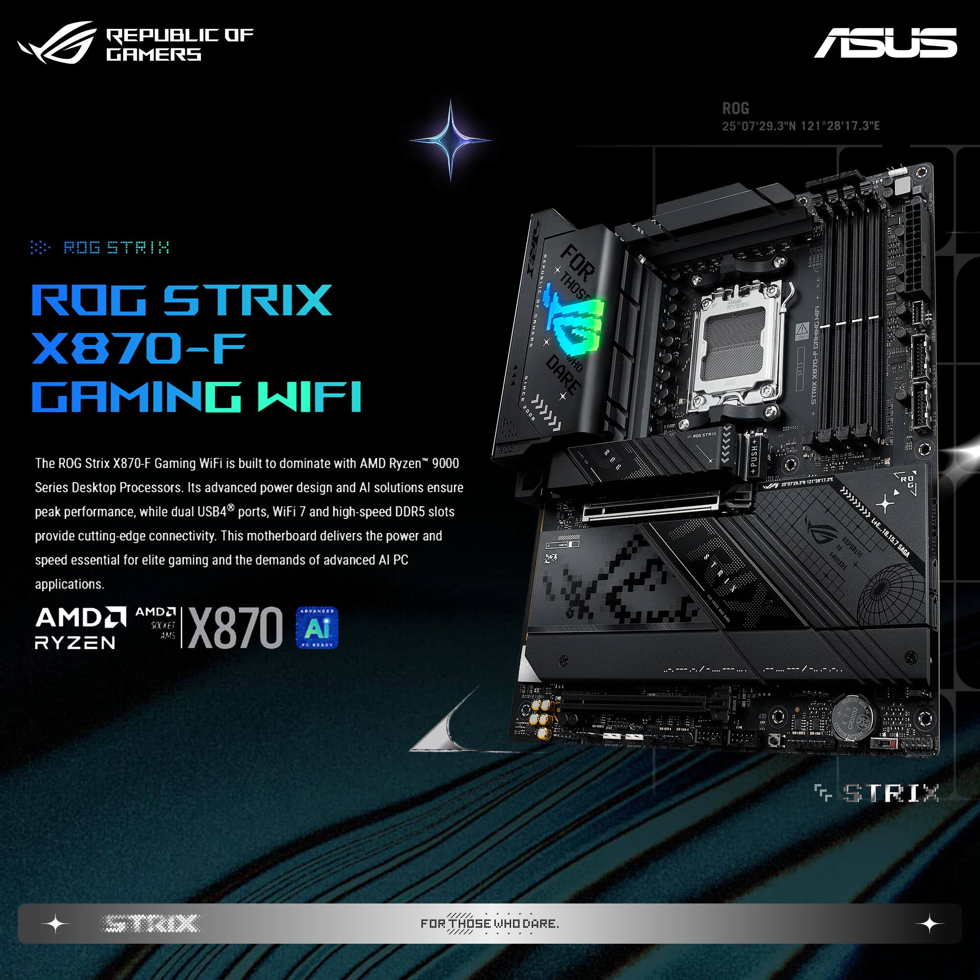 **REPUBLIC OF GAMERS**

**ASUS**

**ROG STRIX**

**ROG STRIX X870-F GAMING WIFI**

The ROG Strix X870-F Gaming WIFI is built to dominate with AMD Ryzen™ 9000 Series Desktop Processors. Its advanced power design and AI solutions ensure peak performance, while dual USB4™ ports, WiFi 7 and high-speed DDR5 slots provide cutting-edge connectivity. This motherboard delivers the power and speed essential for elite gaming and the demands of advanced AI PC applications.

**AMD**  
**RYZEN**  
**X870**  
**AI**

**FOR THOSE WHO DARE**