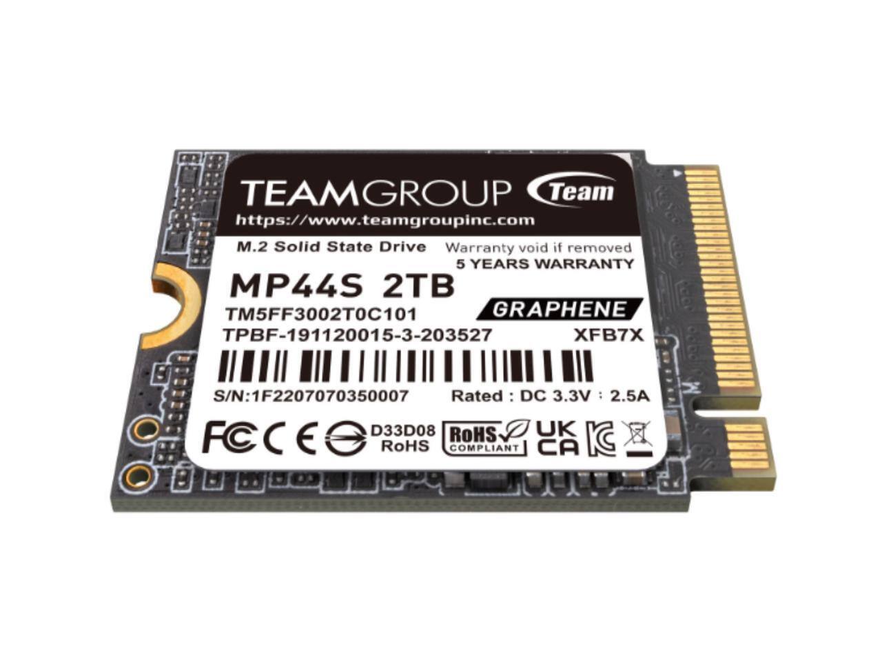 TEAMGROUP Team  
https://www.teamgroupinc.com  

M.2 Solid State Drive  
Warranty void if removed  
5 YEARS WARRANTY  

MP44S 2TB  
TM5FF3002T0C101  
GRAPHENE  

TPBF-191120015-3-203527  
XFB7X  

S/N: 1F2207070350007  

Rated: DC 3.3V : 2.5A  

D33D08  
ROHS COMPLIANT  
UK  
CA  
KC  

FC  
CE