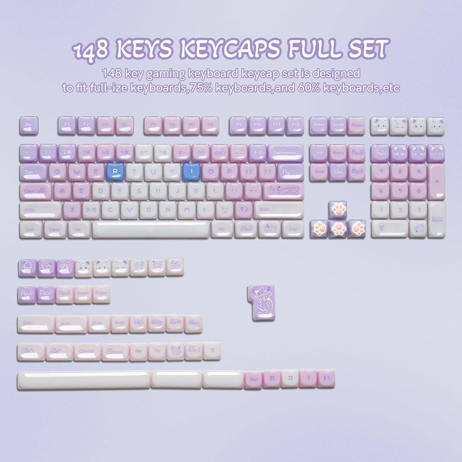 148 KEYS KEYCAPS FULL SET

148 key gaming keyboard keycap set is designed to fit full-size keyboards, 75% keyboards, and 60% keyboards, etc.

Esc F1 F2 F3 F4 F5 F6 F7 F8 F9 F10 F11 F12 Print Scroll Pause

Tab Q W E R T Y U I O P

Caps Lock A S D F G H J K L

Shift Z X C V B N M , . /

Ctrl Fn Alt Space

PgUp PgDn Home End

Insert Delete

Shift

Control

Alt

0

Enter