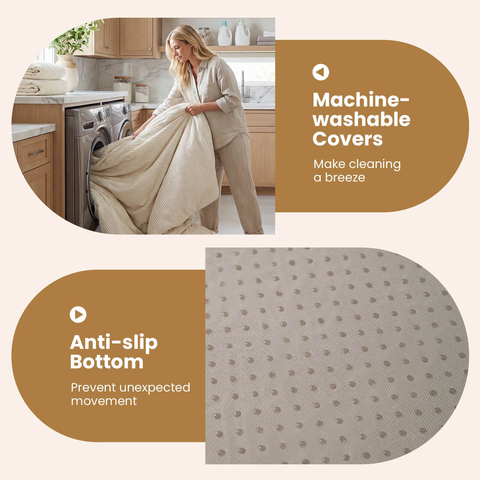 Machine-washable Covers  
Make cleaning a breeze  

Anti-slip Bottom  
Prevent unexpected movement