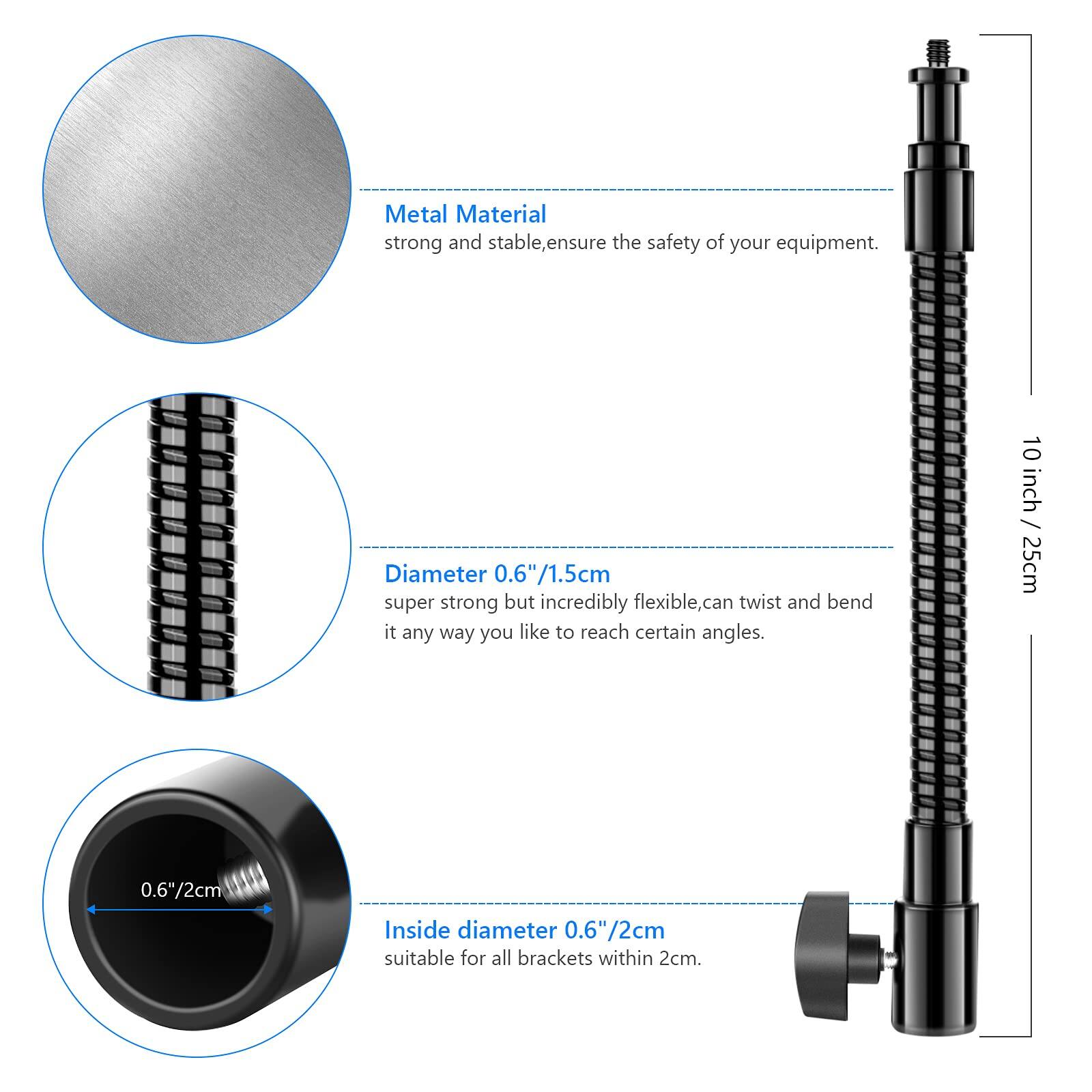 Metal Material strong and stable, ensure the safety of your equipment.

Diameter 0.6"/1.5cm super strong but incredibly flexible, can twist and bend it any way you like to reach certain angles.

10 inch / 25cm

Inside diameter 0.6"/2cm suitable for all brackets within 2cm.