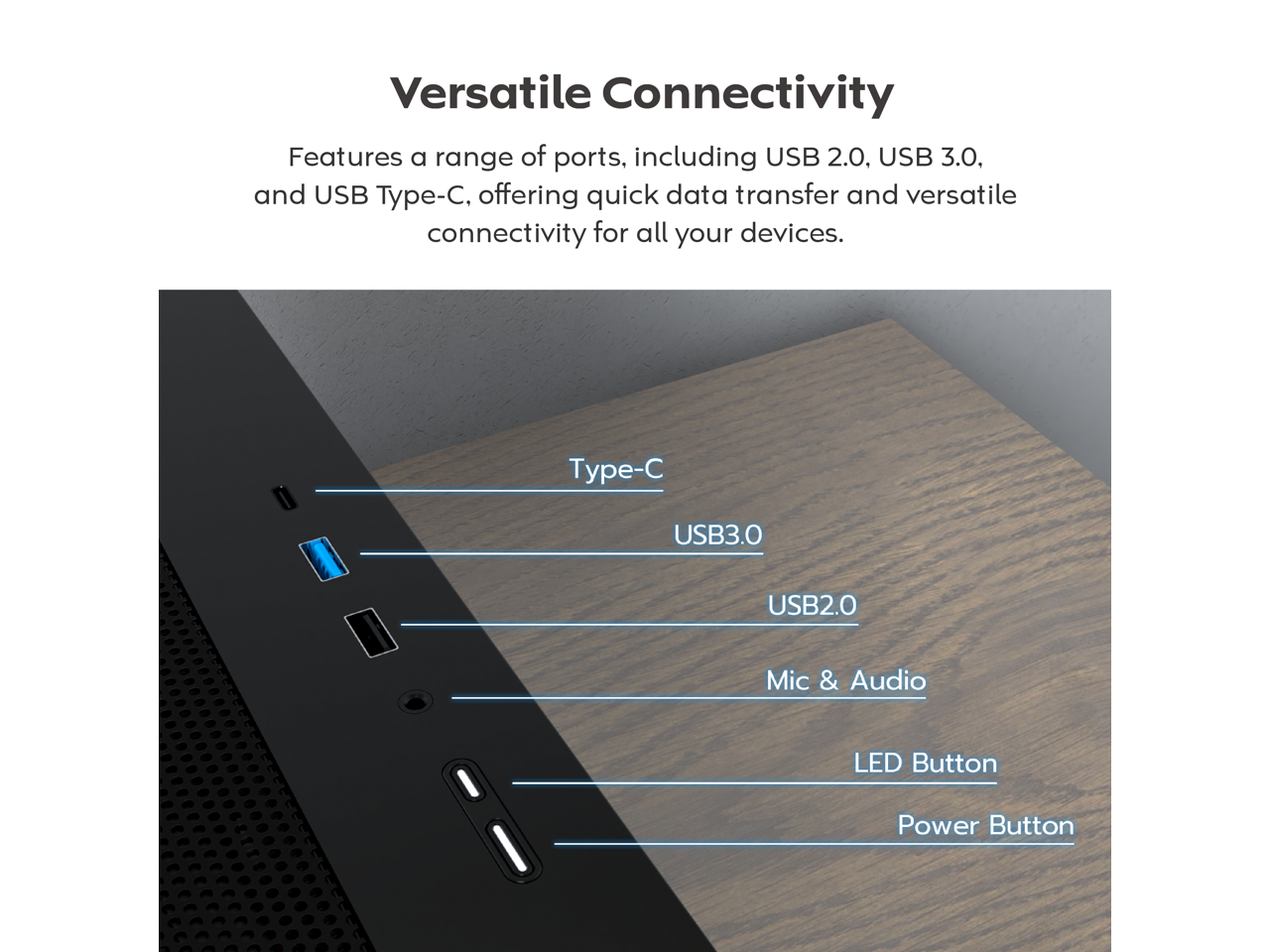 Versatile Connectivity

Features a range of ports, including USB 2.0, USB 3.0, and USB Type-C, offering quick data transfer and versatile connectivity for all your devices.

Type-C
USB3.0
USB2.0
Mic & Audio
LED Button
Power Button