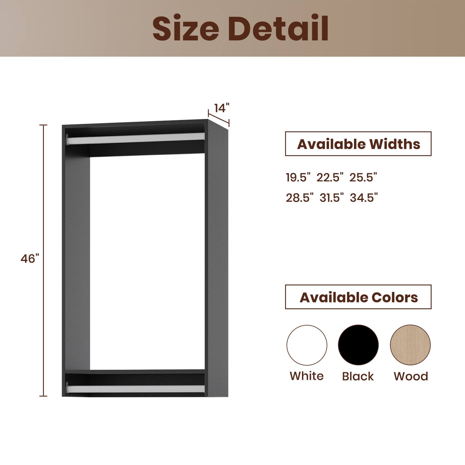 Size Detail

Available Widths
19.5" 22.5" 25.5" 28.5" 31.5" 34.5"

Available Colors
White Black Wood