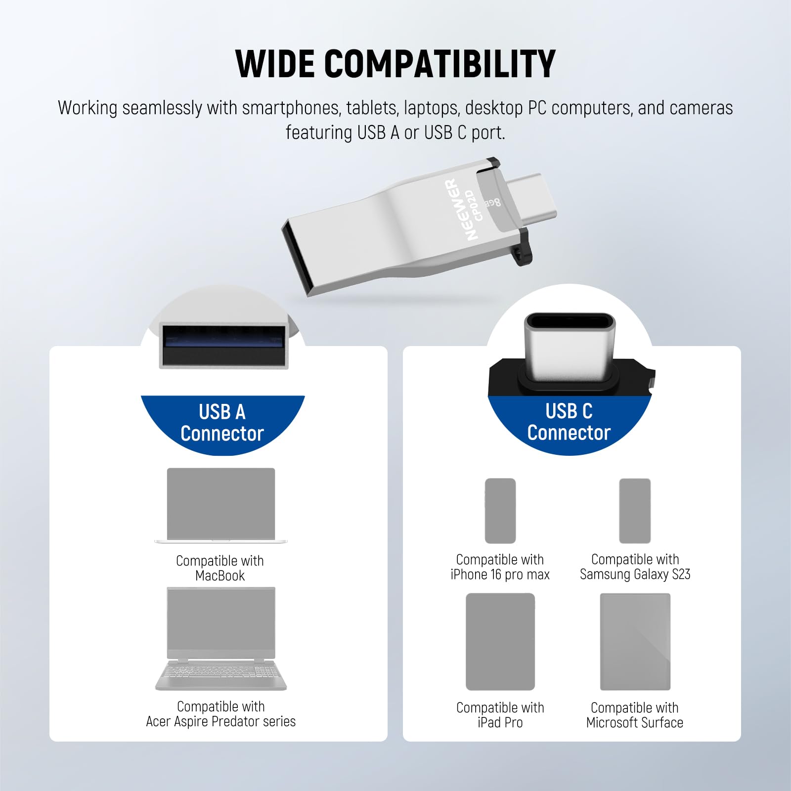 WIDE COMPATIBILITY

Working seamlessly with smartphones, tablets, laptops, desktop PC computers, and cameras featuring USB A or USB C port.

NEEWER CP02D

8 USB A Connector
USB C Connector

Compatible with MacBook
Compatible with iPhone 16 pro max
Compatible with Samsung Galaxy S23
Compatible with Acer Aspire Predator series
Compatible with iPad Pro
Compatible with Microsoft Surface