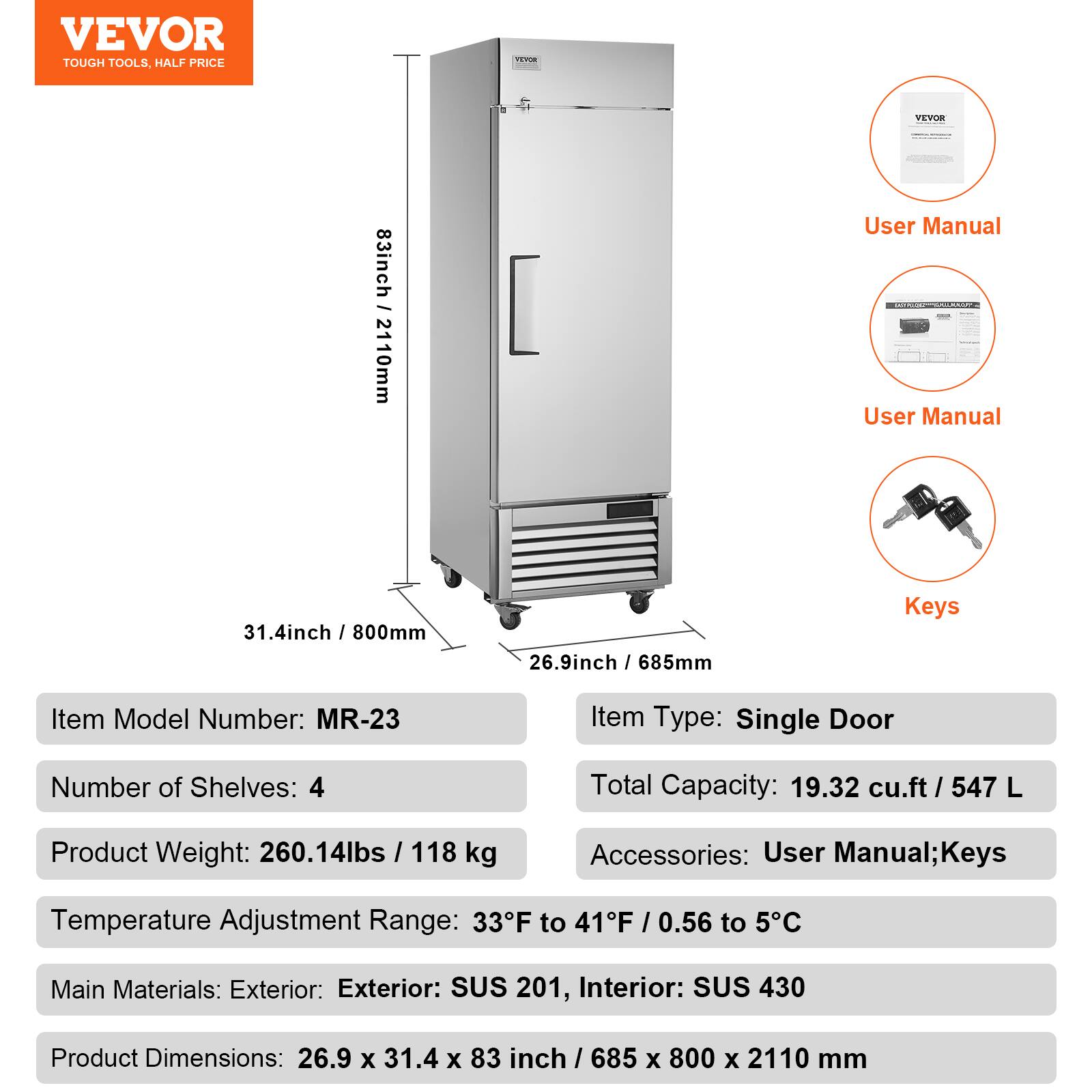 **VEVOR**  
TOUGH TOOLS, HALF PRICE

---

**Item Model Number:** MR-23  
**Item Type:** Single Door  
**Number of Shelves:** 4  
**Total Capacity:** 19.32 cu.ft / 547 L  
**Product Weight:** 260.14 lbs / 118 kg  
**Accessories:** User Manual; Keys  
**Temperature Adjustment Range:** 33°F to 41°F / 0.56°C to 5°C  
**Main Materials:** Exterior: SUS 201, Interior: SUS 430  
**Product Dimensions:** 26.9 x 31.4 x 83 inch / 685 x 800 x 2110 mm  

---

**User Manual**  
**User Manual**  
**Keys**  

---

**Dimensions:**  
- Height: 83 inch / 2110 mm  
- Width: 31.4 inch / 800 mm  
- Depth: 26.9 inch / 685 mm