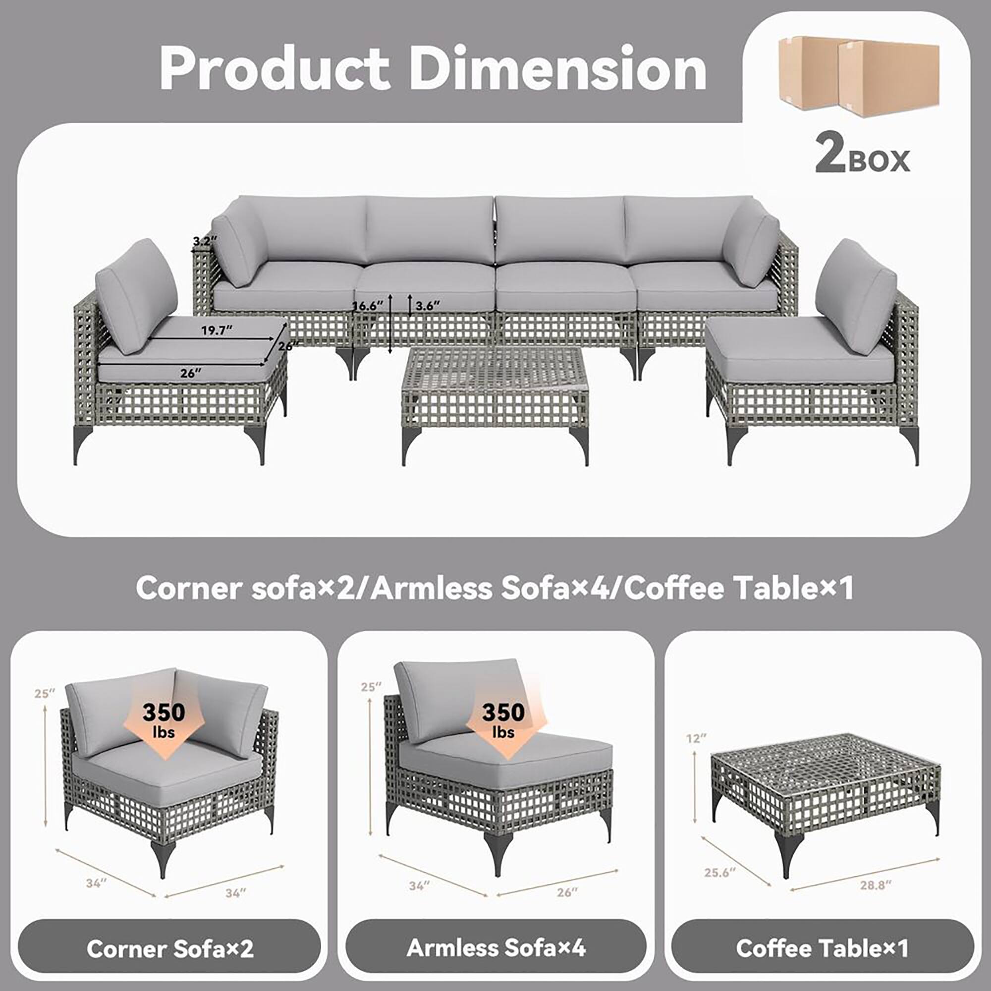 Product Dimension

Corner sofa x2/Armless Sofa x4/Coffee Table x1

- Corner Sofax2:
  - 25" (height)
  - 34" (width)
  - 34" (depth)
  - Weight: 350 lbs

- Armless Sofax4:
  - 25" (height)
  - 34" (width)
  - 34" (depth)
  - Weight: 350 lbs

- Coffee Table x1:
  - 12" (height)
  - 25.6" (width)
  - 28.8" (depth)

- Overall Dimensions:
  - 3.2" (height)
  - 16.6" (width)
  - 3.6" (depth)
  - 19.7" (width)
  - 26" (width)
  - 26" (width)

2 BOX