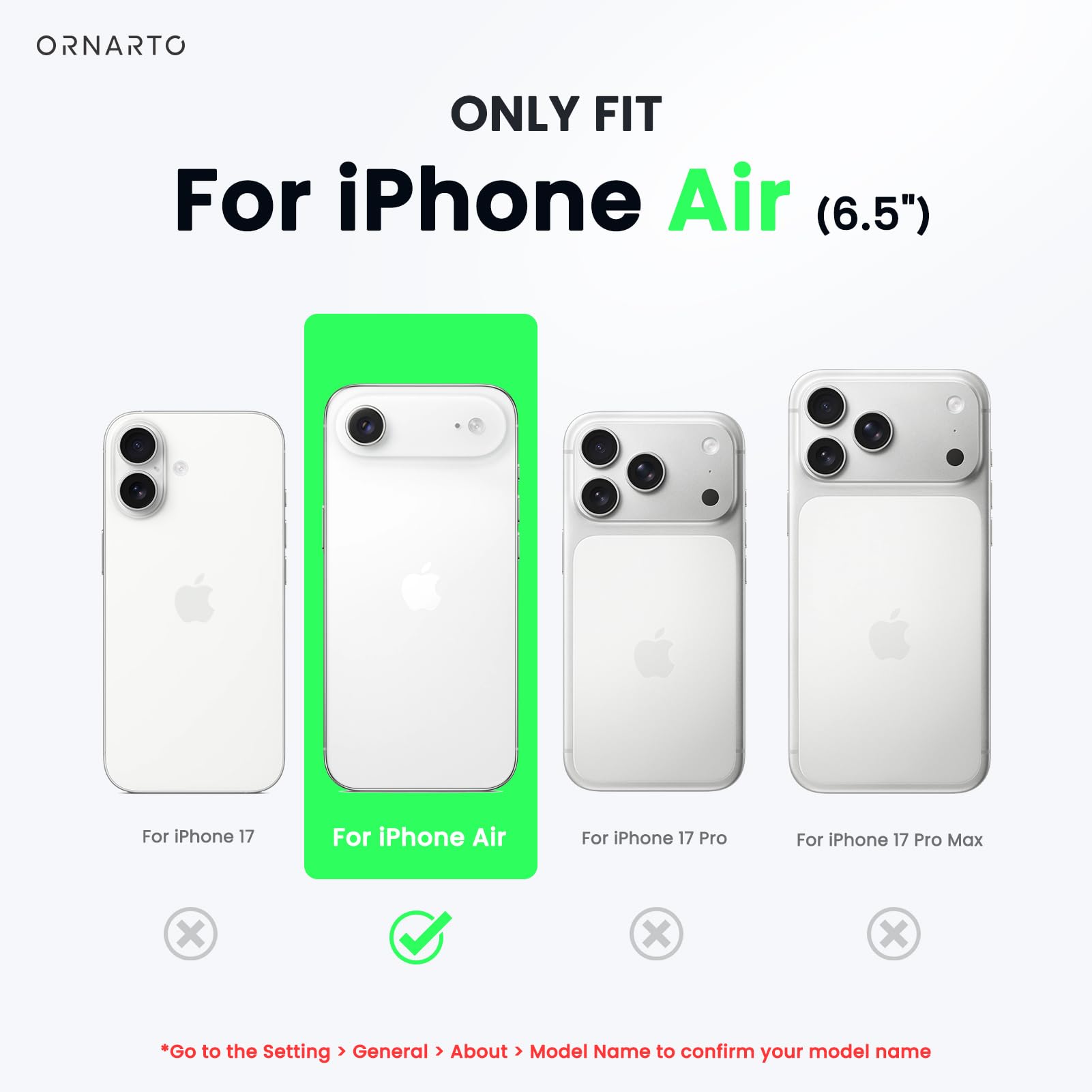 ONLY FIT  
For iPhone Air (6.5")  

For iPhone 17  
For iPhone Air  
For iPhone 17 Pro  
For iPhone 17 Pro Max  

*Go to the Setting > General > About > Model Name to confirm your model name