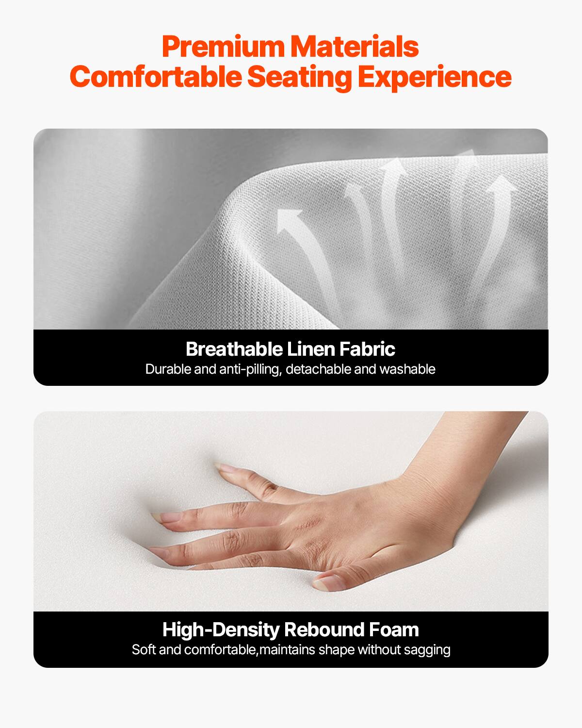 Premium Materials  
Comfortable Seating Experience  

Breathable Linen Fabric  
Durable and anti-pilling, detachable and washable  

High-Density Rebound Foam  
Soft and comfortable, maintains shape without sagging