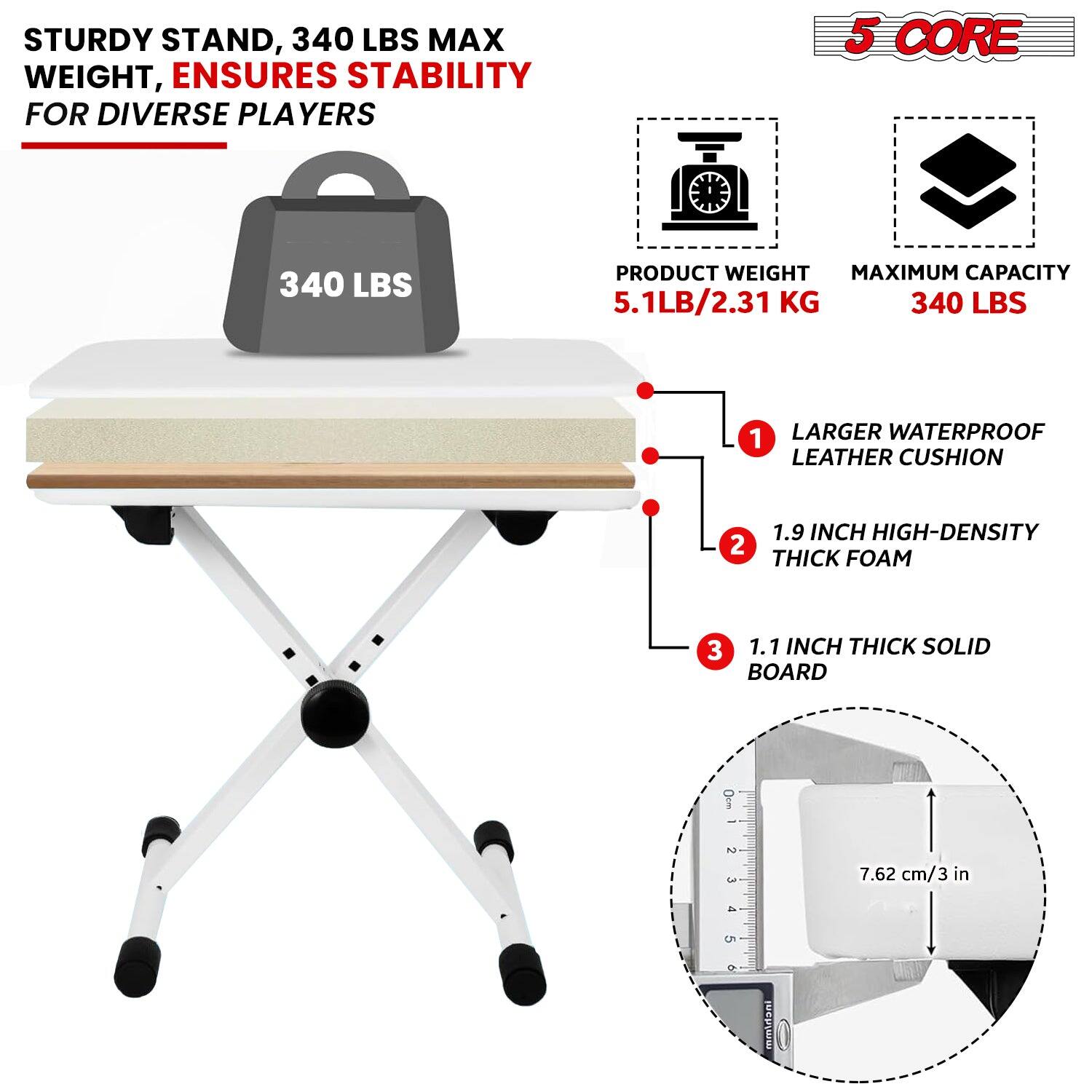 STURDY STAND, 340 LBS MAX WEIGHT, ENSURES STABILITY FOR DIVERSE PLAYERS
5 CORE
PRODUCT WEIGHT 5.1LB/2.31 KG
MAXIMUM CAPACITY 340 LBS
1 LARGER WATERPROOF LEATHER CUSHION
2 1.9 INCH HIGH-DENSITY THICK FOAM
3 1.1 INCH THICK SOLID BOARD
7.62 cm/3 in