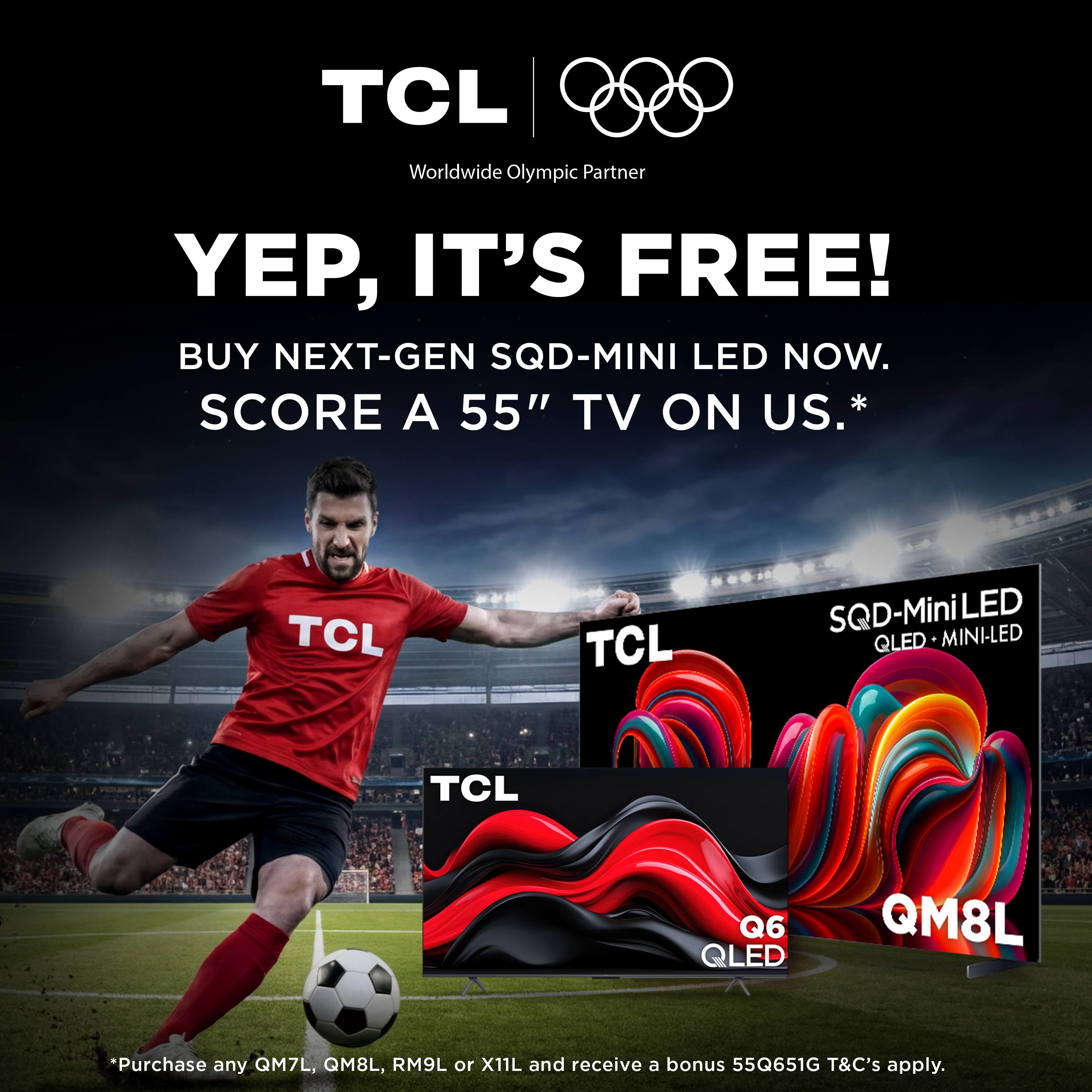 TCL Worldwide Olympic Partner

YEP, IT'S FREE!  
BUY NEXT-GEN SQD-MINI LED NOW.  
SCORE A 55" TV ON US.*

TCL SQD-MiniLED QLED MINI-LED  
TCL Q6 QLED QM8L

*Purchase any QM7L, QM8L, RM9L or X11L and receive a bonus 55Q651G  
T&C's apply.