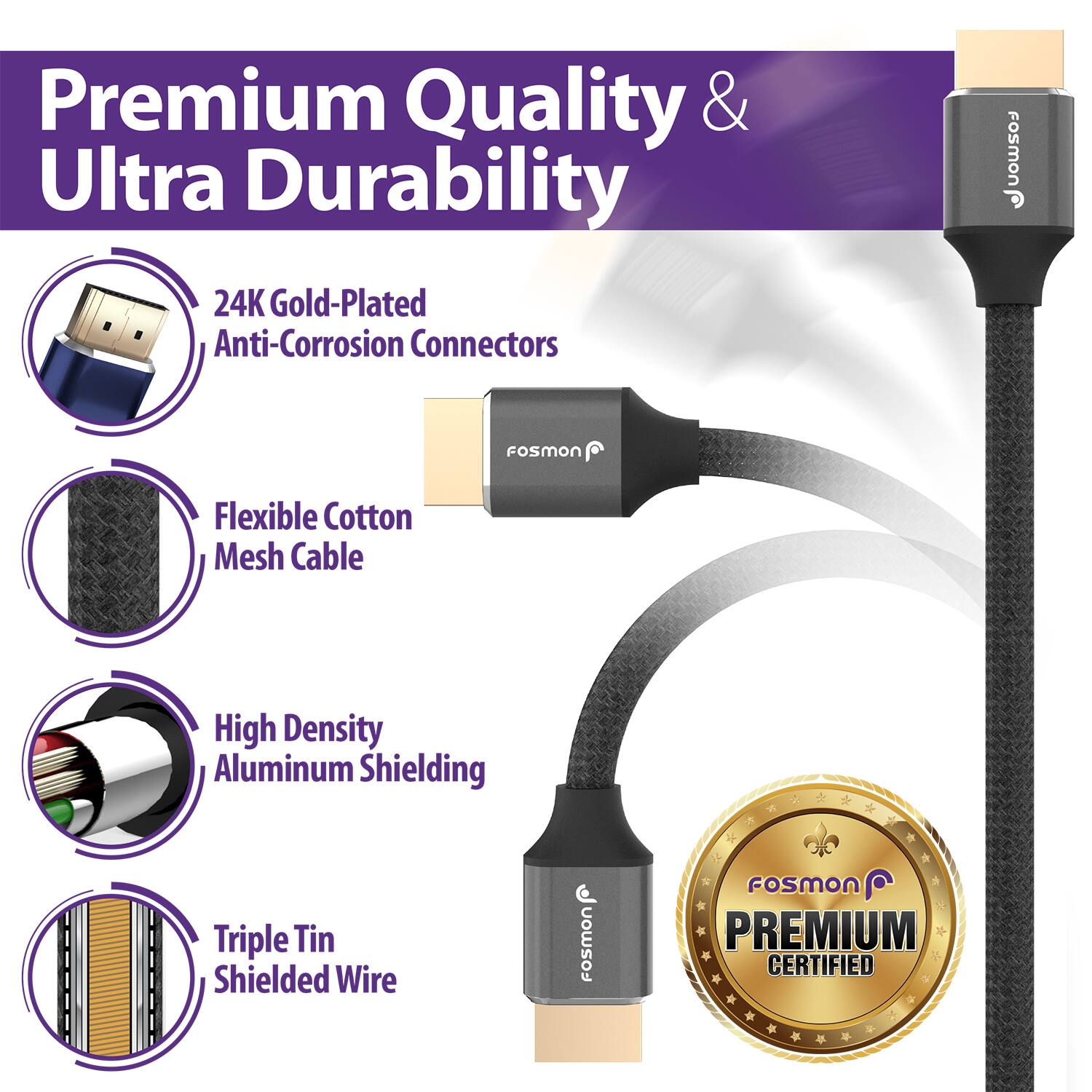 Premium Quality & Ultra Durability

24K Gold-Plated Anti-Corrosion Connectors

Flexible Cotton Mesh Cable

High Density Aluminum Shielding

Triple Tin Shielded Wire

Fosmon

FoSMON

PREMIUM CERTIFIED