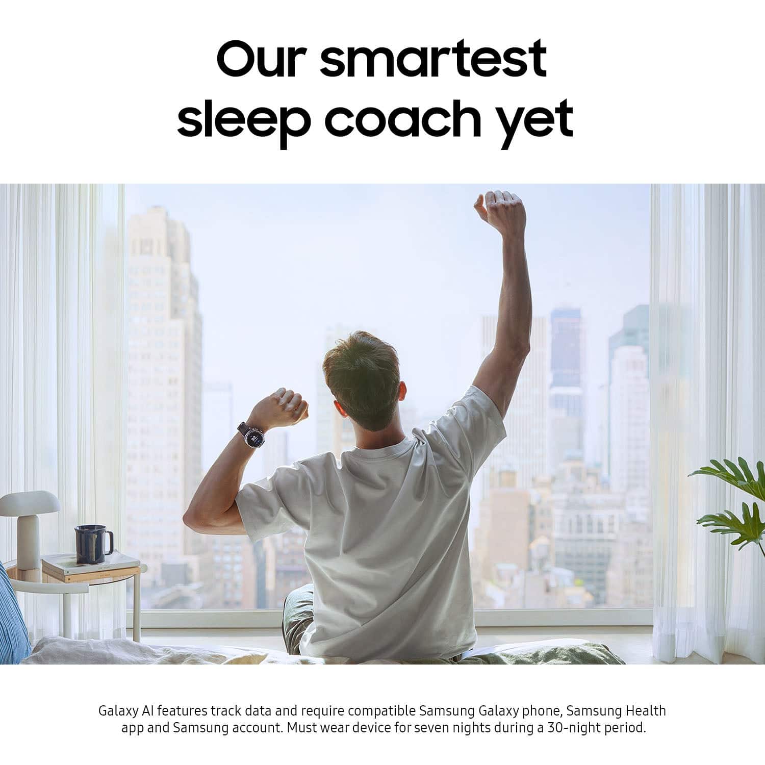 Our smartest sleep coach yet. Galaxy AI features track data and require compatible Samsung Galaxy phone, Samsung Health app and Samsung account. Must wear device for seven nights during a 30-night period.