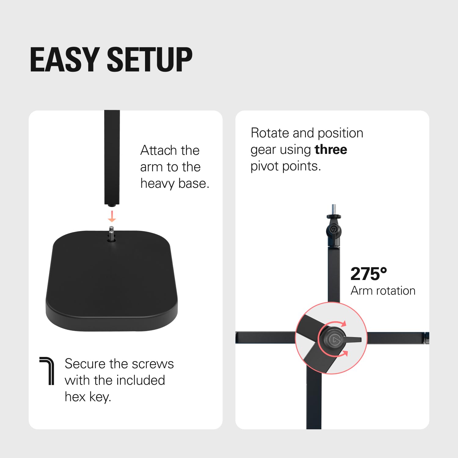 EASY SETUP

Attach the arm to the heavy base.

Secure the screws with the included hex key.

Rotate and position gear using three pivot points.

275° Arm rotation