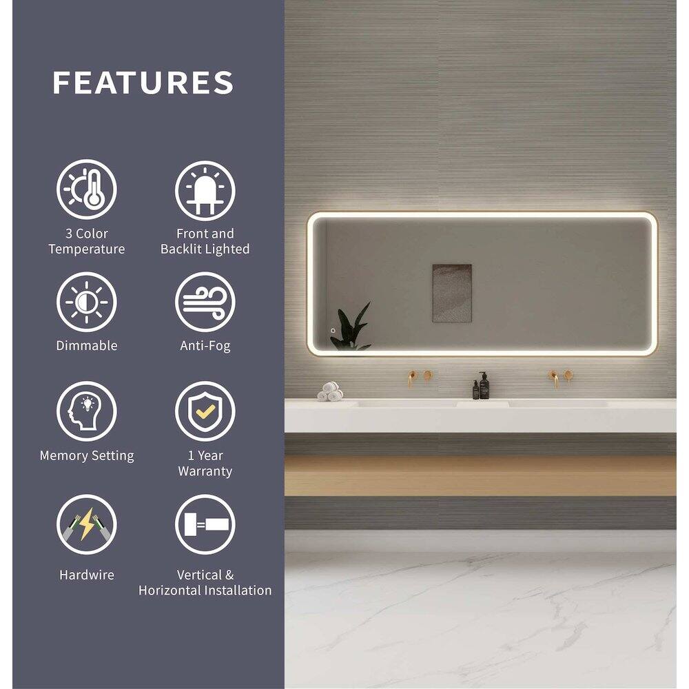 FEATURES  
- 3 Color Temperature  
- Front and Backlit Lighted  
- Dimmable  
- Anti-Fog  
- Memory Setting  
- 1 Year Warranty  
- Hardwire  
- Vertical & Horizontal Installation