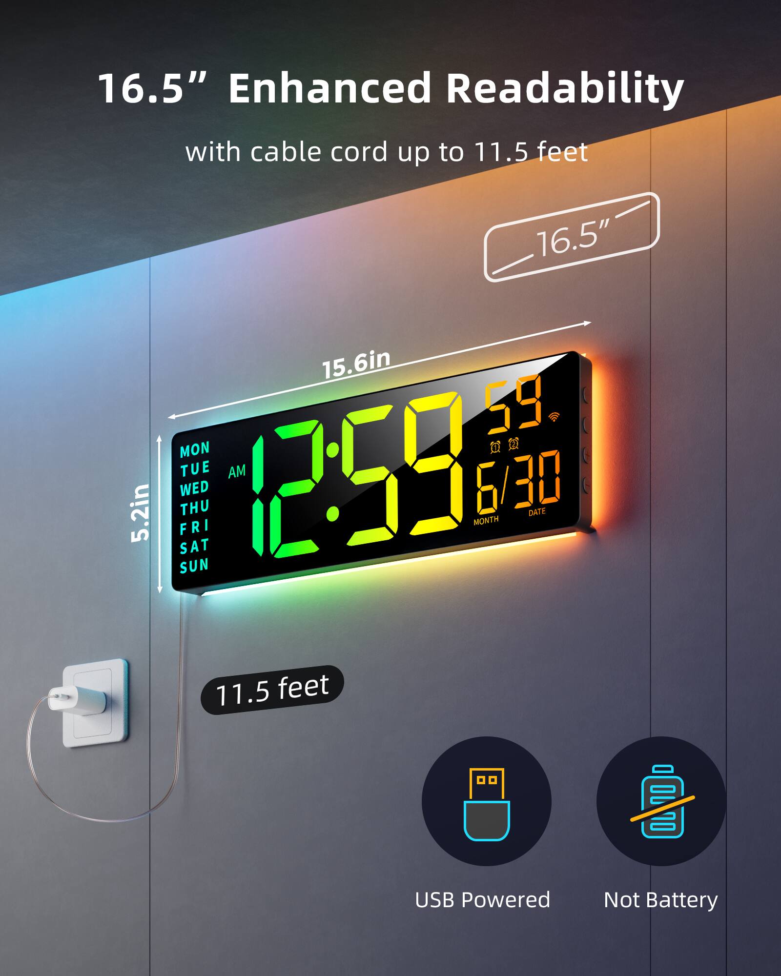 16.5" Enhanced Readability with cable cord up to 11.5 feet

16.5" 15.6in 5.2in

MON TUE WED THU FRI SAT SUN

12:59 AM

59

6/30

MONTH DATE

USB Powered Not Battery