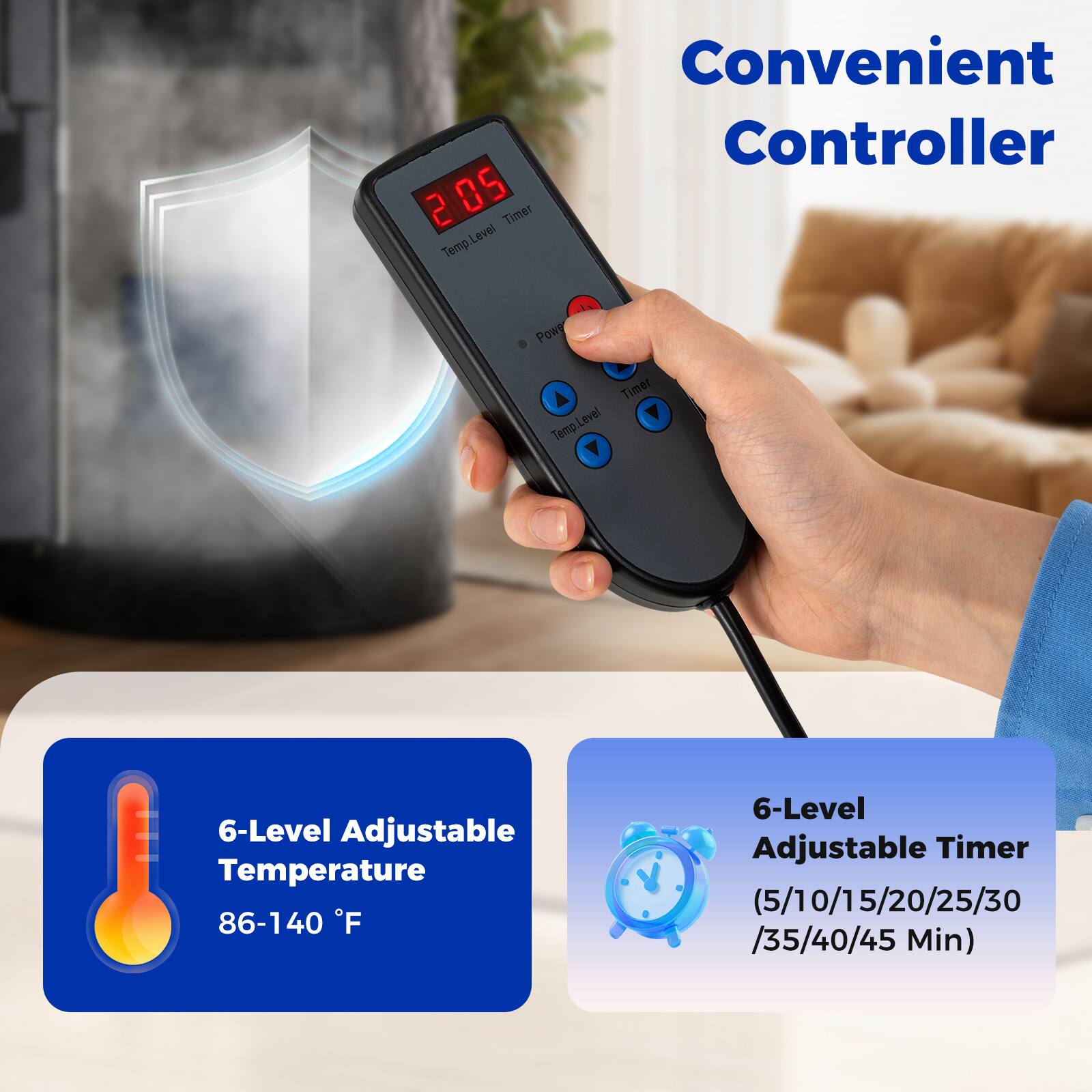Convenient Controller

2 85 Timer Level Temp

6-Level Adjustable Temperature 86-140 F

6-Level Adjustable Timer (5/10/15/20/25/30/35/40/45 Min)
