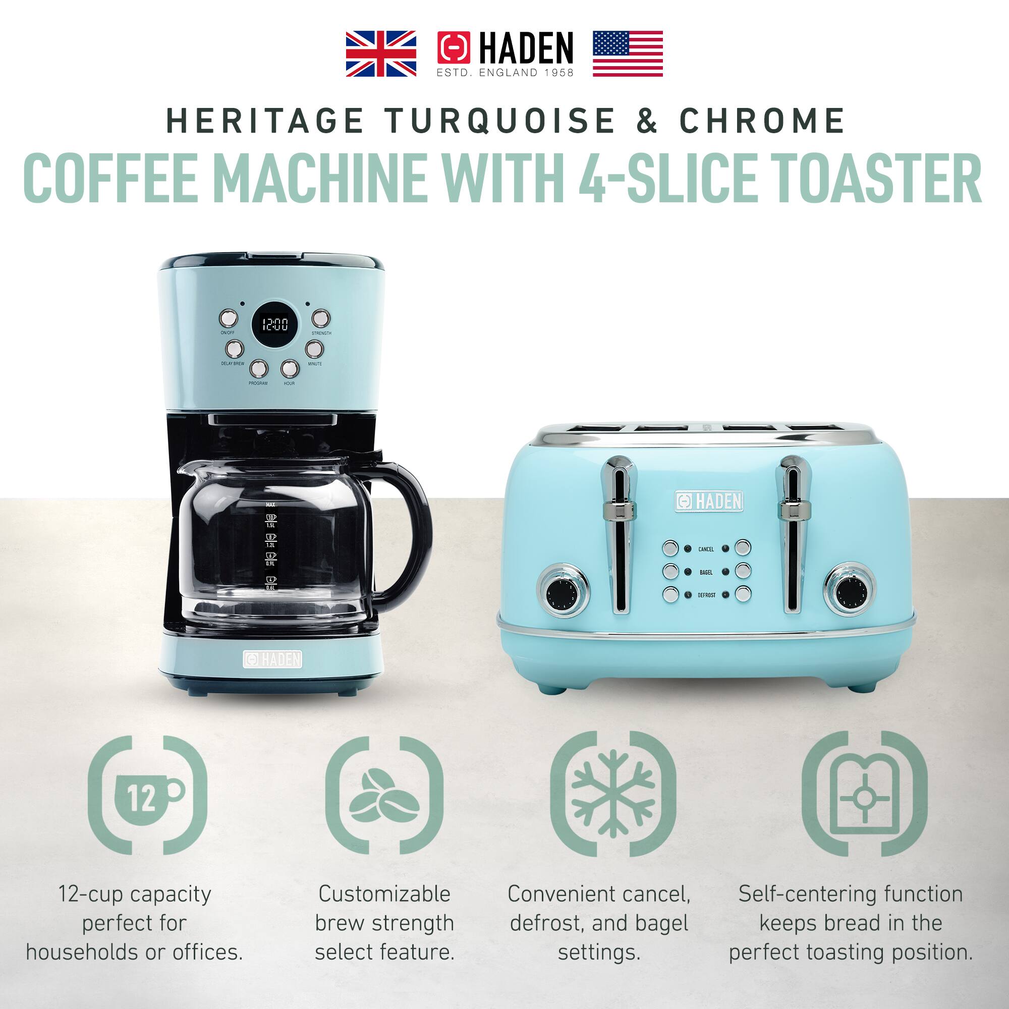 HADEN  
ESTD. ENGLAND 1958  

HERITAGE TURQUOISE & CHROME  
COFFEE MACHINE WITH 4-SLICE TOASTER  

- 12-cup capacity perfect for households or offices.  
- Customizable brew strength select feature.  
- Convenient cancel, defrost, and bagel settings.  
- Self-centering function keeps bread in the perfect toasting position.